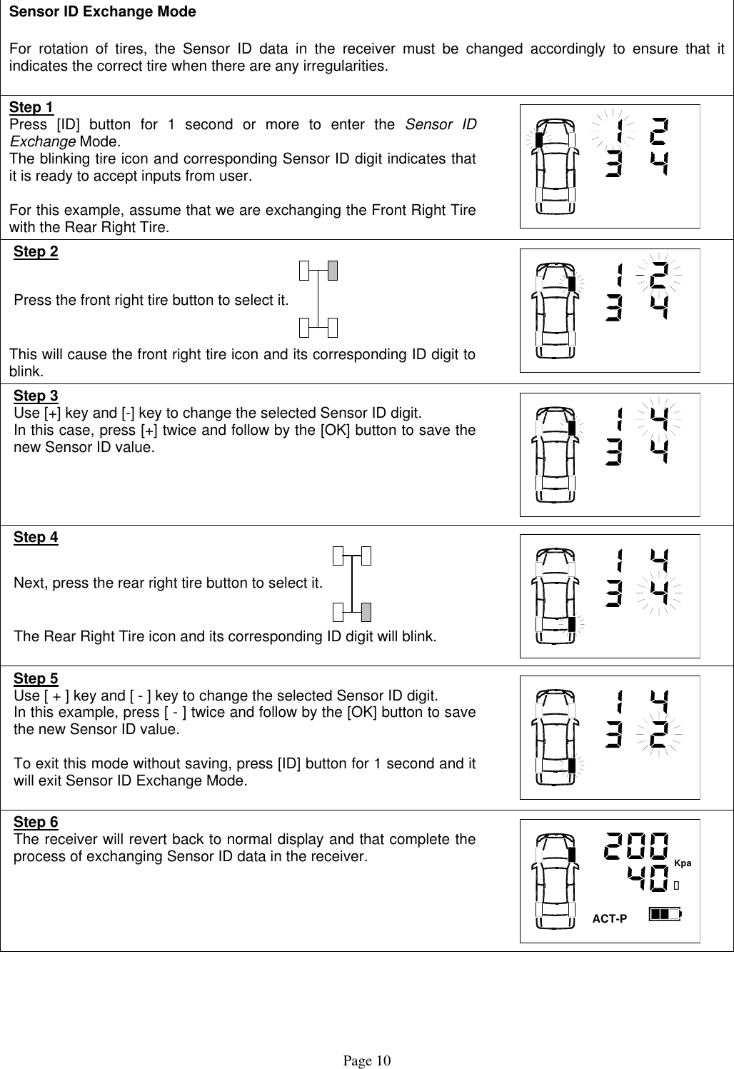  Sensor ID Exchange Mode  For rotation of tires, the Sensor ID data in the receiver must be changed accordingly to ensure that it indicates the correct tire when there are any irregularities.  Step 1 Press [ID] button for 1 second or more to enter the Sensor ID Exchange Mode. The blinking tire icon and corresponding Sensor ID digit indicates that it is ready to accept inputs from user.  For this example, assume that we are exchanging the Front Right Tire with the Rear Right Tire.   Step 2 Press the front right tire button to select it.  This will cause the front right tire icon and its corresponding ID digit to blink.   Step 3 Use [+] key and [-] key to change the selected Sensor ID digit.  In this case, press [+] twice and follow by the [OK] button to save the new Sensor ID value.  Step 4 Next, press the rear right tire button to select it.  The Rear Right Tire icon and its corresponding ID digit will blink.  Step 5 Use [ + ] key and [ - ] key to change the selected Sensor ID digit.  In this example, press [ - ] twice and follow by the [OK] button to save the new Sensor ID value.   To exit this mode without saving, press [ID] button for 1 second and it will exit Sensor ID Exchange Mode.   Step 6 The receiver will revert back to normal display and that complete the process of exchanging Sensor ID data in the receiver.   ACT-P캜Kpa  Page 10 
