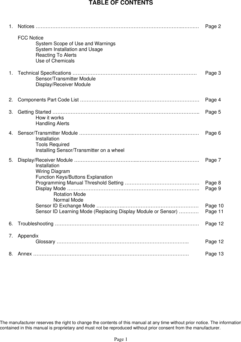   TABLE OF CONTENTS  1. Notices ……………………………………………………………………………..…….…  FCC Notice   System Scope of Use and Warnings   System Installation and Usage   Reacting To Alerts   Use of Chemicals Page 2 1.  Technical Specifications …………………………………………………………………  Sensor/Transmitter Module  Display/Receiver Module  Page 3 2.  Components Part Code List ………………………………………………………………  Page 4 3. Getting Started ……………………………………………………………………………..   How it works  Handling Alerts Page 5 4.  Sensor/Transmitter Module …………………………...………………………….………  Installation  Tools Required   Installing Sensor/Transmitter on a wheel Page 6 5.  Display/Receiver Module ………………………………...……………………………….  Installation  Wiring Diagram   Function Keys/Buttons Explanation   Programming Manual Threshold Setting ………………………………………   Display Mode ……………………………………………………………………..   Rotation Mode   Normal Mode   Sensor ID Exchange Mode ……………..………………………………………   Sensor ID Learning Mode (Replacing Display Module or Sensor) ………… Page 7    Page 8 Page 9   Page 10 Page 11 6.  Troubleshooting ……………………………………………………………………………  Page 12 7. Appendix  Glossary ……………………………………………………………………..  Page 12 8.  Annex ………………………………………………………………………………….  Page 13     The manufacturer reserves the right to change the contents of this manual at any time without prior notice. The information contained in this manual is proprietary and must not be reproduced without prior consent from the manufacturer. Page 1 