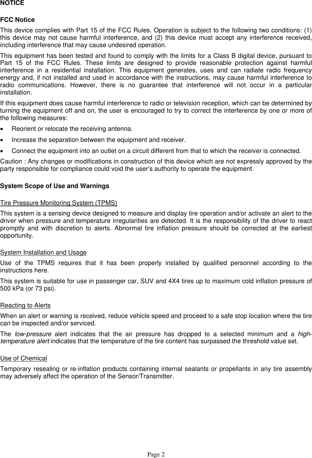 NOTICE FCC Notice This device complies with Part 15 of the FCC Rules. Operation is subject to the following two conditions: (1) this device may not cause harmful interference, and (2) this device must accept any interference received, including interference that may cause undesired operation. This equipment has been tested and found to comply with the limits for a Class B digital device, pursuant to Part 15 of the FCC Rules. These limits are designed to provide reasonable protection against harmful interference in a residential installation. This equipment generates, uses and can radiate radio frequency energy and, if not installed and used in accordance with the instructions, may cause harmful interference to radio communications. However, there is no guarantee that interference will not occur in a particular installation. If this equipment does cause harmful interference to radio or television reception, which can be determined by turning the equipment off and on, the user is encouraged to try to correct the interference by one or more of the following measures: •  Reorient or relocate the receiving antenna. •  Increase the separation between the equipment and receiver. •  Connect the equipment into an outlet on a circuit different from that to which the receiver is connected. Caution : Any changes or modifications in construction of this device which are not expressly approved by the party responsible for compliance could void the user’s authority to operate the equipment. System Scope of Use and Warnings Tire Pressure Monitoring System (TPMS) This system is a sensing device designed to measure and display tire operation and/or activate an alert to the driver when pressure and temperature irregularities are detected. It is the responsibility of the driver to react promptly and with discretion to alerts. Abnormal tire inflation pressure should be corrected at the earliest opportunity. System Installation and Usage Use of the TPMS requires that it has been properly installed by qualified personnel according to the instructions here. This system is suitable for use in passenger car, SUV and 4X4 tires up to maximum cold inflation pressure of 500 kPa (or 73 psi). Reacting to Alerts When an alert or warning is received, reduce vehicle speed and proceed to a safe stop location where the tire can be inspected and/or serviced. The  low-pressure alert indicates that the air pressure has dropped to a selected minimum and a high-temperature alert indicates that the temperature of the tire content has surpassed the threshold value set. Use of Chemical Temporary resealing or re-inflation products containing internal sealants or propellants in any tire assembly may adversely affect the operation of the Sensor/Transmitter.  Page 2 