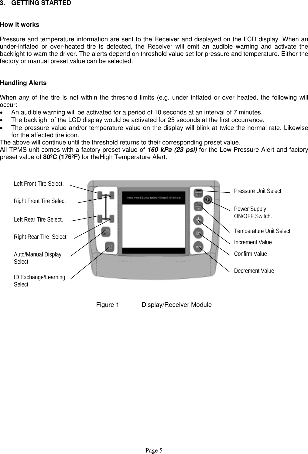  3. GETTING STARTED   How it works  Pressure and temperature information are sent to the Receiver and displayed on the LCD display. When an under-inflated or over-heated tire is detected, the Receiver will emit an audible warning and activate the backlight to warn the driver. The alerts depend on threshold value set for pressure and temperature. Either the factory or manual preset value can be selected.   Handling Alerts  When any of the tire is not within the threshold limits (e.g. under inflated or over heated, the following will occur: •  An audible warning will be activated for a period of 10 seconds at an interval of 7 minutes.  •  The backlight of the LCD display would be activated for 25 seconds at the first occurrence. •  The pressure value and/or temperature value on the display will blink at twice the normal rate. Likewise for the affected tire icon. The above will continue until the threshold returns to their corresponding preset value.  All TPMS unit comes with a factory-preset value of 160 kPa (23 psi) for the Low Pressure Alert and factory preset value of 80ºC (176ºF) for theHigh Temperature Alert.      Left Front Tire Select. Decrement Value Confirm Value Increment Value Temperature Unit Select Power Supply ON/OFF Switch. Pressure Unit Select ID Exchange/Learning Select Auto/Manual Display Select Right Front Tire Select Left Rear Tire Select. Right Rear Tire  Select Figure 1   Display/Receiver Module Page 5 