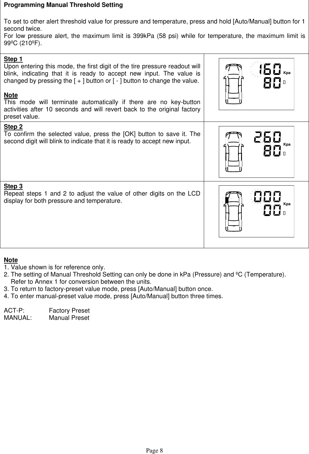  Programming Manual Threshold Setting  To set to other alert threshold value for pressure and temperature, press and hold [Auto/Manual] button for 1 second twice. For low pressure alert, the maximum limit is 399kPa (58 psi) while for temperature, the maximum limit is 99ºC (210ºF).  Step 1 Upon entering this mode, the first digit of the tire pressure readout will blink, indicating that it is ready to accept new input. The value is changed by pressing the [ + ] button or [ - ] button to change the value.  Note This mode will terminate automatically if there are no key-button activities after 10 seconds and will revert back to the original factory preset value. 캜Kpa Step 2 To confirm the selected value, press the [OK] button to save it. The second digit will blink to indicate that it is ready to accept new input.    캜Kpa Step 3 Repeat steps 1 and 2 to adjust the value of other digits on the LCD display for both pressure and temperature.   캜Kpa   Note 1. Value shown is for reference only. 2. The setting of Manual Threshold Setting can only be done in kPa (Pressure) and ºC (Temperature).      Refer to Annex 1 for conversion between the units. 3. To return to factory-preset value mode, press [Auto/Manual] button once. 4. To enter manual-preset value mode, press [Auto/Manual] button three times.  ACT-P:   Factory Preset MANUAL: Manual Preset   Page 8 