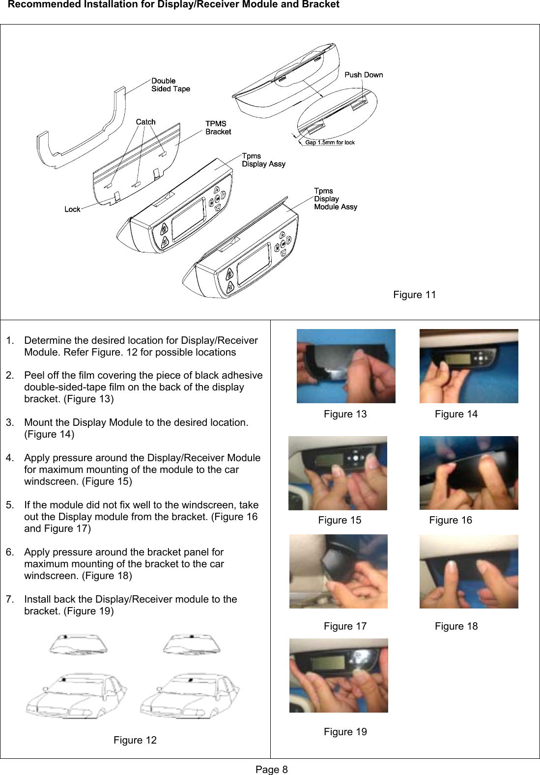 Recommended Installation for Display/Receiver Module and Bracket   Figure 11   1.  Determine the desired location for Display/Receiver Module. Refer Figure. 12 for possible locations  2.  Peel off the film covering the piece of black adhesive double-sided-tape film on the back of the display bracket. (Figure 13)  3.  Mount the Display Module to the desired location. (Figure 14)  4.  Apply pressure around the Display/Receiver Module for maximum mounting of the module to the car windscreen. (Figure 15)  5.  If the module did not fix well to the windscreen, take out the Display module from the bracket. (Figure 16 and Figure 17)  6.  Apply pressure around the bracket panel for maximum mounting of the bracket to the car windscreen. (Figure 18)  7.  Install back the Display/Receiver module to the bracket. (Figure 19)           Figure 12                           Figure 13                        Figure 14                        Figure 15                        Figure 16                          Figure 17                        Figure 18                          Figure 19 Page 8  