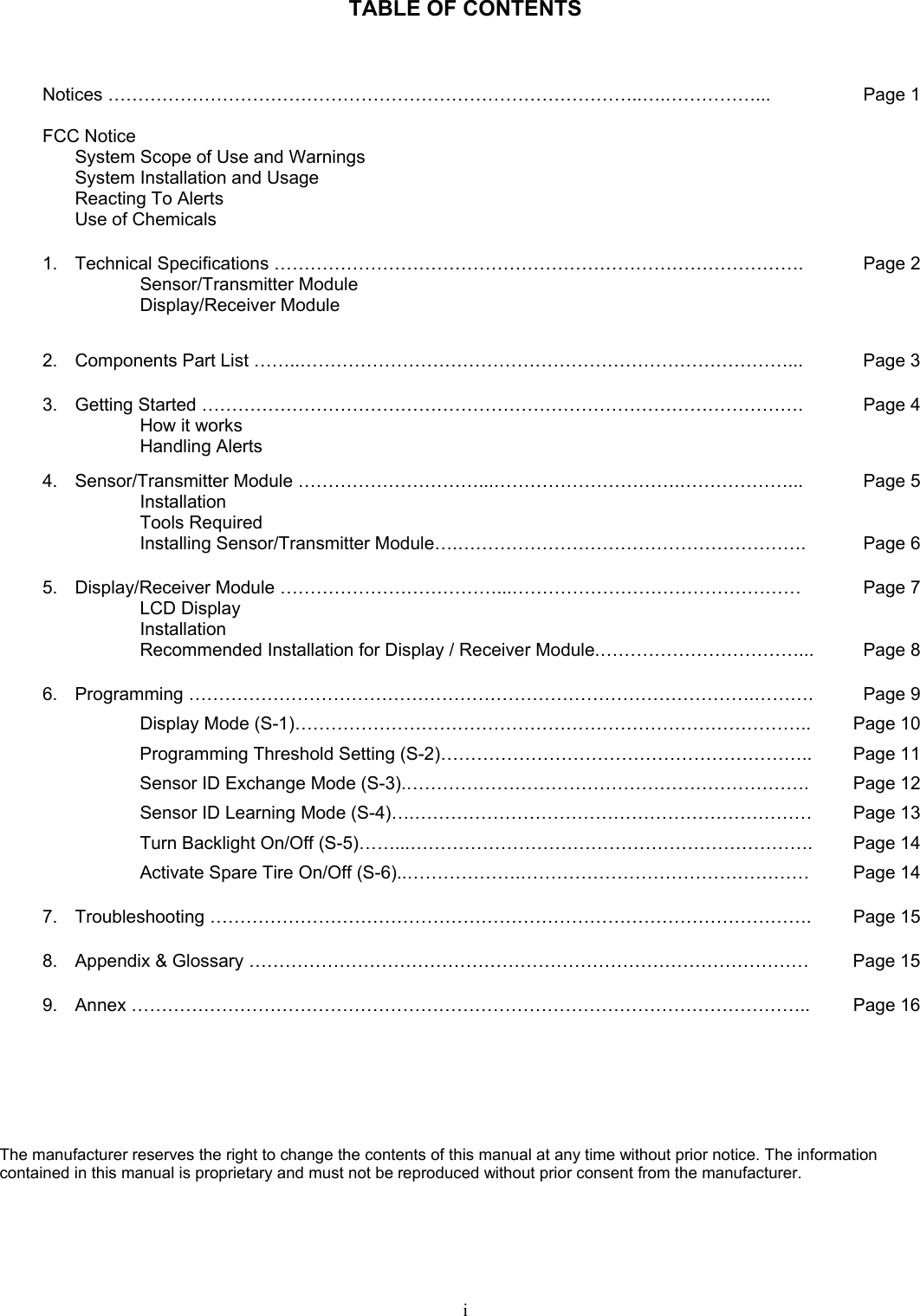   TABLE OF CONTENTS  Notices ……………………………………………………………………………..….……………...  FCC Notice   System Scope of Use and Warnings   System Installation and Usage   Reacting To Alerts   Use of Chemicals Page 11.  Technical Specifications …………………………………………………………………………….  Sensor/Transmitter Module  Display/Receiver Module  Page 22.  Components Part List ……..………………………………………………………………………...  Page 33.  Getting Started ……………………………………………………………………………………….   How it works  Handling Alerts Page 44.  Sensor/Transmitter Module …………………………...………………………….………………...  Installation  Tools Required   Installing Sensor/Transmitter Module….…………………………………………………. Page 5Page 65.  Display/Receiver Module ………………………………...…………………………………………   LCD Display   Installation   Recommended Installation for Display / Receiver Module.……………………………... Page 7Page 86. Programming ………………………………………………………………………………….……….   Display Mode (S-1)………………………………………………………………………….. Programming Threshold Setting (S-2)…………………………………………………….. Sensor ID Exchange Mode (S-3).…………………………………………………………. Sensor ID Learning Mode (S-4)….………………………………………………………… Turn Backlight On/Off (S-5)……...…………………………………………………………. Activate Spare Tire On/Off (S-6)..……………….………………………………………… Page 9Page 10Page 11Page 12Page 13Page 14Page 147.  Troubleshooting ……………………………………………………………………………………….  Page 158.  Appendix &amp; Glossary …………………………………………………………………………………  Page 159.  Annex …………………………………………………………………………………………………..  Page 16  The manufacturer reserves the right to change the contents of this manual at any time without prior notice. The information contained in this manual is proprietary and must not be reproduced without prior consent from the manufacturer. i  