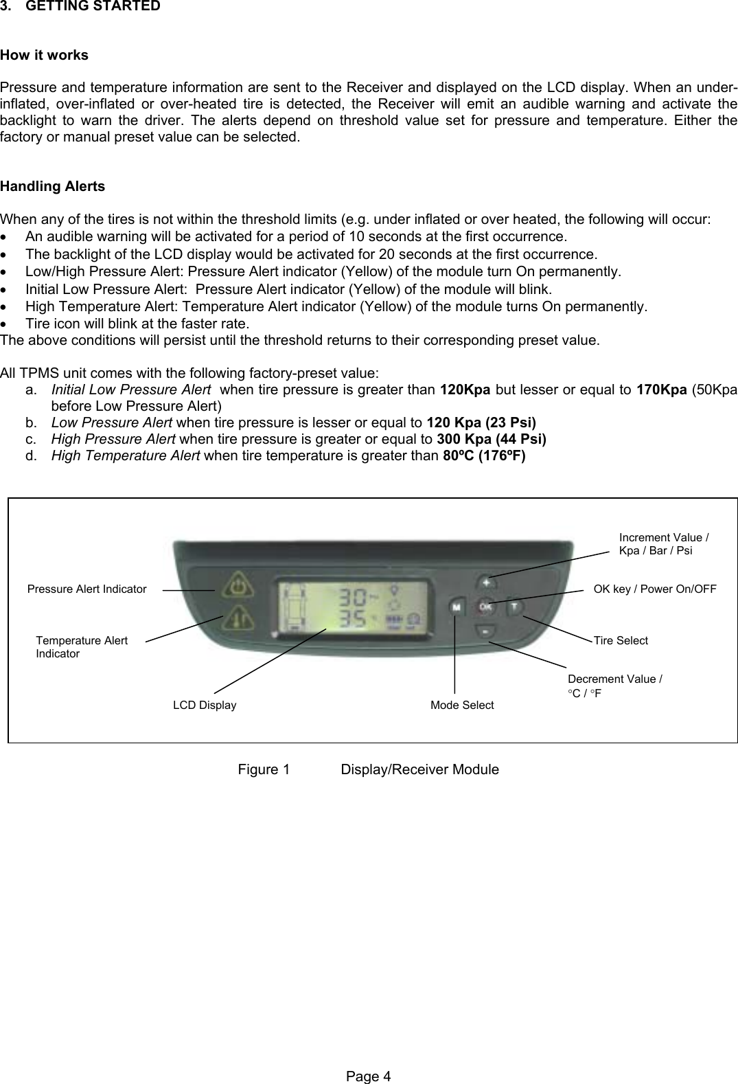 3. GETTING STARTED   How it works  Pressure and temperature information are sent to the Receiver and displayed on the LCD display. When an under-inflated, over-inflated or over-heated tire is detected, the Receiver will emit an audible warning and activate the backlight to warn the driver. The alerts depend on threshold value set for pressure and temperature. Either the factory or manual preset value can be selected.   Handling Alerts  When any of the tires is not within the threshold limits (e.g. under inflated or over heated, the following will occur: •  An audible warning will be activated for a period of 10 seconds at the first occurrence. •  The backlight of the LCD display would be activated for 20 seconds at the first occurrence. •  Low/High Pressure Alert: Pressure Alert indicator (Yellow) of the module turn On permanently. •  Initial Low Pressure Alert:  Pressure Alert indicator (Yellow) of the module will blink.  •  High Temperature Alert: Temperature Alert indicator (Yellow) of the module turns On permanently. •  Tire icon will blink at the faster rate. The above conditions will persist until the threshold returns to their corresponding preset value.   All TPMS unit comes with the following factory-preset value: a.  Initial Low Pressure Alert  when tire pressure is greater than 120Kpa but lesser or equal to 170Kpa (50Kpa before Low Pressure Alert) b.  Low Pressure Alert when tire pressure is lesser or equal to 120 Kpa (23 Psi) c.  High Pressure Alert when tire pressure is greater or equal to 300 Kpa (44 Psi) d.  High Temperature Alert when tire temperature is greater than 80ºC (176ºF)      Pressure Alert Indicator Temperature Alert Indicator LCD Display Increment Value /Kpa / Bar / Psi OK key / Power On/OFFTire Select Decrement Value /  °C / °F Mode Select  Figure 1   Display/Receiver Module Page 4  