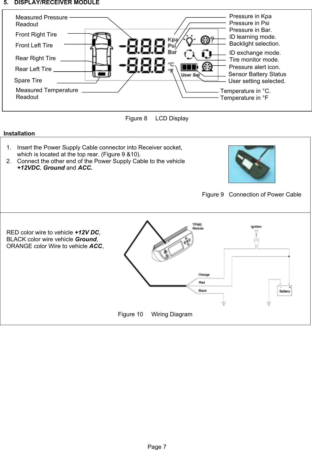 5. DISPLAY/RECEIVER MODULE                 Sensor Battery Status User setting selected. ID learning mode.Backlight selection.Temperature in °C. Temperature in °F ID exchange mode. Tire monitor mode.    Pressure alert icon. Pressure in Kpa Pressure in Psi Pressure in Bar.  Measured Temperature  Readout  Rear Right Tire Front Right Tire    Measured Pressure    Readout Front Left Tire  Rear Left Tire Spare Tire Figure 8     LCD Display  Installation   1.  Insert the Power Supply Cable connector into Receiver socket, which is located at the top rear. (Figure 9 &amp;10). 2.  Connect the other end of the Power Supply Cable to the vehicle +12VDC, Ground and ACC.           Figure 9   Connection of Power Cable    RED color wire to vehicle +12V DC, BLACK color wire vehicle Ground, ORANGE color Wire to vehicle ACC,          Figure 10     Wiring Diagram   Page 7  