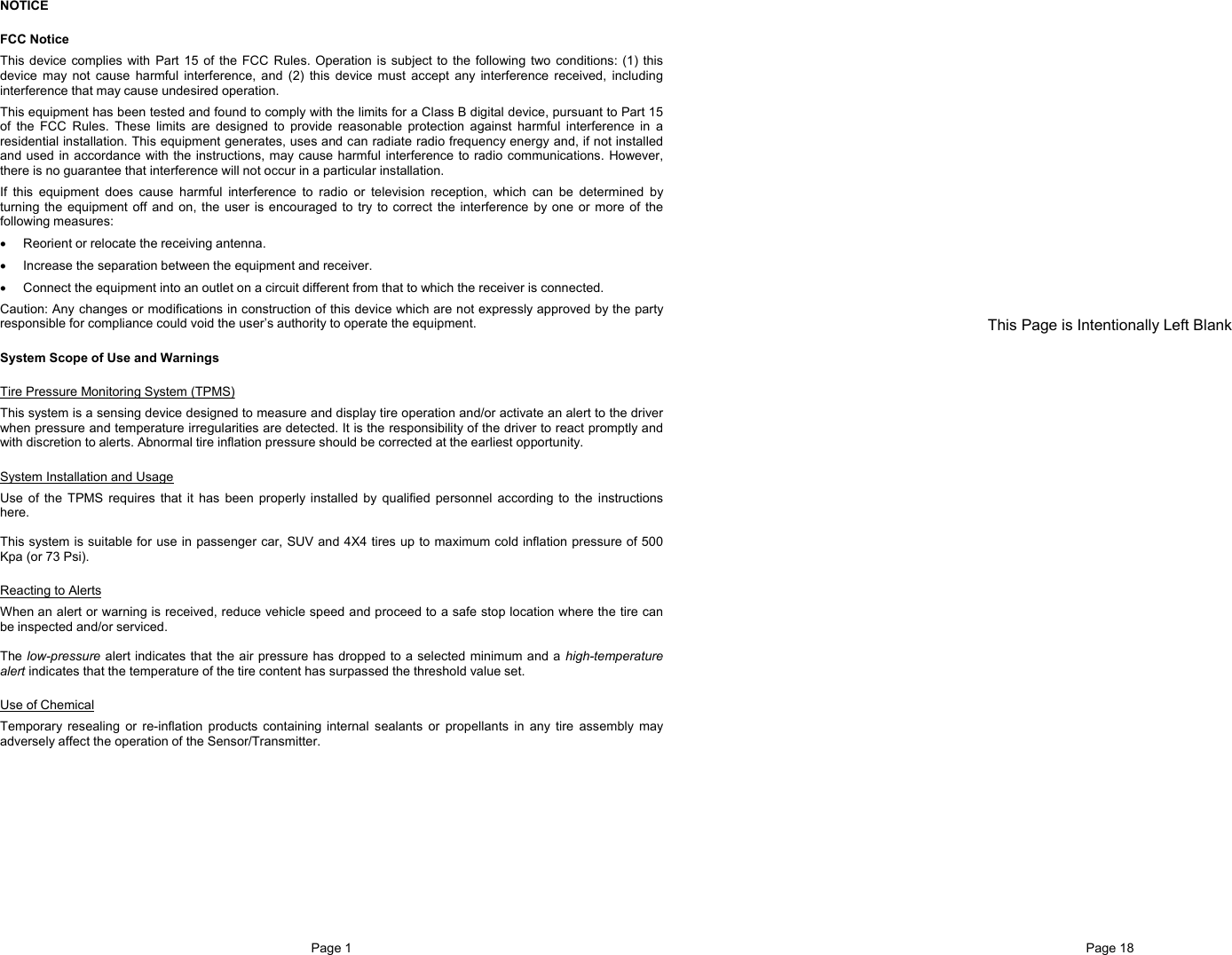 Page 1  NOTICE FCC Notice This device complies with Part 15 of the FCC Rules. Operation is subject to the following two conditions: (1) this device may not cause harmful interference, and (2) this device must accept any interference received, including interference that may cause undesired operation. This equipment has been tested and found to comply with the limits for a Class B digital device, pursuant to Part 15 of the FCC Rules. These limits are designed to provide reasonable protection against harmful interference in a residential installation. This equipment generates, uses and can radiate radio frequency energy and, if not installed and used in accordance with the instructions, may cause harmful interference to radio communications. However, there is no guarantee that interference will not occur in a particular installation. If this equipment does cause harmful interference to radio or television reception, which can be determined by turning the equipment off and on, the user is encouraged to try to correct the interference by one or more of the following measures: •  Reorient or relocate the receiving antenna. •  Increase the separation between the equipment and receiver. •  Connect the equipment into an outlet on a circuit different from that to which the receiver is connected. Caution: Any changes or modifications in construction of this device which are not expressly approved by the party responsible for compliance could void the user’s authority to operate the equipment. System Scope of Use and Warnings Tire Pressure Monitoring System (TPMS) This system is a sensing device designed to measure and display tire operation and/or activate an alert to the driver when pressure and temperature irregularities are detected. It is the responsibility of the driver to react promptly and with discretion to alerts. Abnormal tire inflation pressure should be corrected at the earliest opportunity. System Installation and Usage Use of the TPMS requires that it has been properly installed by qualified personnel according to the instructions here.  This system is suitable for use in passenger car, SUV and 4X4 tires up to maximum cold inflation pressure of 500 Kpa (or 73 Psi). Reacting to Alerts When an alert or warning is received, reduce vehicle speed and proceed to a safe stop location where the tire can be inspected and/or serviced.  The low-pressure alert indicates that the air pressure has dropped to a selected minimum and a high-temperature alert indicates that the temperature of the tire content has surpassed the threshold value set. Use of Chemical Temporary resealing or re-inflation products containing internal sealants or propellants in any tire assembly may adversely affect the operation of the Sensor/Transmitter.  Page 18                     This Page is Intentionally Left Blank 