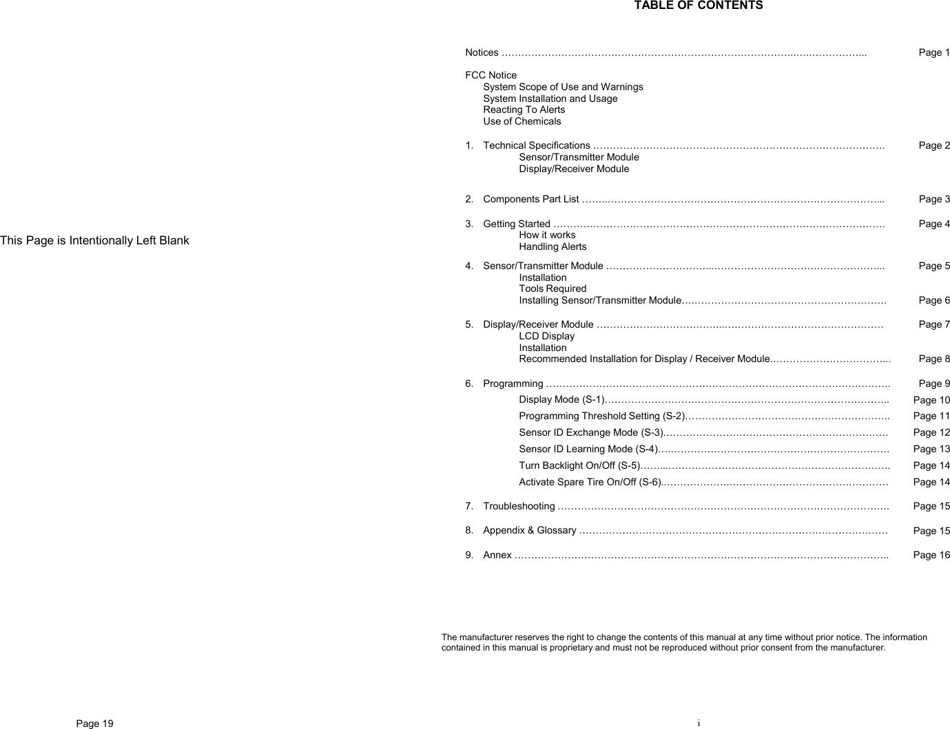 Page 19                     This Page is Intentionally Left Blank   i  TABLE OF CONTENTS  Notices ……………………………………………………………………………..….……………...  FCC Notice   System Scope of Use and Warnings   System Installation and Usage  Reacting To Alerts   Use of Chemicals Page 1 1. Technical Specifications …………………………………………………………………………….  Sensor/Transmitter Module  Display/Receiver Module  Page 2 2.  Components Part List ……..………………………………………………………………………...  Page 3 3. Getting Started ……………………………………………………………………………………….  How it works  Handling Alerts Page 4 4.  Sensor/Transmitter Module …………………………...………………………….………………...  Installation  Tools Required  Installing Sensor/Transmitter Module….…………………………………………………. Page 5   Page 6 5.  Display/Receiver Module ………………………………...…………………………………………  LCD Display   Installation   Recommended Installation for Display / Receiver Module.……………………………... Page 7   Page 8 6. Programming ………………………………………………………………………………….……….  Display Mode (S-1)………………………………………………………………………….. Programming Threshold Setting (S-2)…………………………………………………….. Sensor ID Exchange Mode (S-3).…………………………………………………………. Sensor ID Learning Mode (S-4)….………………………………………………………… Turn Backlight On/Off (S-5)……...…………………………………………………………. Activate Spare Tire On/Off (S-6)..……………….………………………………………… Page 9 Page 10 Page 11 Page 12 Page 13 Page 14 Page 14 7. Troubleshooting ……………………………………………………………………………………….  Page 15 8.  Appendix &amp; Glossary …………………………………………………………………………………  Page 15 9. Annex …………………………………………………………………………………………………..  Page 16   The manufacturer reserves the right to change the contents of this manual at any time without prior notice. The information contained in this manual is proprietary and must not be reproduced without prior consent from the manufacturer. 