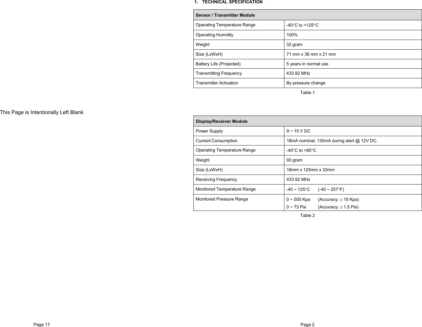 Page 17                     This Page is Intentionally Left BlankPage 2   1. TECHNICAL SPECIFICATION  Sensor / Transmitter Module Operating Temperature Range  -40°C to +125°C Operating Humidity  100% Weight 32 gram Size (LxWxH)  71 mm x 36 mm x 21 mm  Battery Life (Projected)  5 years in normal use Transmitting Frequency  433.92 MHz Transmitter Activation  By pressure change Table 1  Display/Receiver Module Power Supply  9 ~ 15 V DC Current Consumption  18mA nominal, 130mA during alert @ 12V DC. Operating Temperature Range  -40°C to +85°C Weight   93 gram Size (LxWxH)  18mm x 125mm x 33mm Receiving Frequency  433.92 MHz  Monitored Temperature Range  -40 ~ 125°C (-40 ~ 257°F) Monitored Pressure Range  0 ~ 500 Kpa  (Accuracy: ± 10 Kpa) 0 ~ 73 Psi  (Accuracy: ± 1.5 Psi) Table 2 