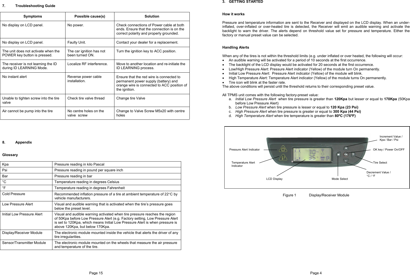 Page 15   7. Troubleshooting Guide       8. Appendix   Glossary  Kpa  Pressure reading in kilo Pascal Psi  Pressure reading in pound per square inch Bar  Pressure reading in bar °C  Temperature reading in degrees Celsius °F  Temperature reading in degrees Fahrenheit Cold Pressure  Recommended inflation pressure of a tire at ambient temperature of 22°C by vehicle manufacturers. Low Pressure Alert  Visual and audible warning that is activated when the tire’s pressure goes below the preset level. Initial Low Pressure Alert  Visual and audible warning activated when tire pressure reaches the region of 50Kpa before Low Pressure Alert (e.g. Factory setting, Low Pressure Alert is set to 120Kpa, which means Initial Low Pressure Alert is when pressure is above 120Kpa, but below 170Kpa. Display/Receiver Module  The electronic module mounted inside the vehicle that alerts the driver of any tire irregularities. Sensor/Transmitter Module  The electronic module mounted on the wheels that measure the air pressure and temperature of the tire.   Symptoms Possible cause(s)  Solution No display on LCD panel.  No power.  Check connections of Power cable at both ends. Ensure that the connection is on the correct polarity and properly grounded. No display on LCD panel.  Faulty Unit.  Contact your dealer for a replacement. The unit does not activate when the POWER key button is pressed.  The car ignition has not been turned ON. Turn the ignition key to ACC position. The receiver is not learning the ID during ID LEARNING Mode. Localize RF interference.  Move to another location and re-initiate the ID LEARNING process. No instant alert  Reverse power cable installation. Ensure that the red wire is connected to permanent power supply (battery) and orange wire is connected to ACC position of the ignition. Unable to tighten screw into the tire valve Check tire valve thread  Change tire Valve  Air cannot be pump into the tire  No centre holes on the valve  screw Change to Valve Screw M5x20 with centre holes Page 4  3. GETTING STARTED   How it works  Pressure and temperature information are sent to the Receiver and displayed on the LCD display. When an under-inflated, over-inflated or over-heated tire is detected, the Receiver will emit an audible warning and activate the backlight to warn the driver. The alerts depend on threshold value set for pressure and temperature. Either the factory or manual preset value can be selected.   Handling Alerts  When any of the tires is not within the threshold limits (e.g. under inflated or over heated, the following will occur: •  An audible warning will be activated for a period of 10 seconds at the first occurrence. •  The backlight of the LCD display would be activated for 20 seconds at the first occurrence. •  Low/High Pressure Alert: Pressure Alert indicator (Yellow) of the module turn On permanently. •  Initial Low Pressure Alert:  Pressure Alert indicator (Yellow) of the module will blink.  •  High Temperature Alert: Temperature Alert indicator (Yellow) of the module turns On permanently. •  Tire icon will blink at the faster rate. The above conditions will persist until the threshold returns to their corresponding preset value.   All TPMS unit comes with the following factory-preset value: a.  Initial Low Pressure Alert  when tire pressure is greater than 120Kpa but lesser or equal to 170Kpa (50Kpa before Low Pressure Alert) b.  Low Pressure Alert when tire pressure is lesser or equal to 120 Kpa (23 Psi) c.  High Pressure Alert when tire pressure is greater or equal to 300 Kpa (44 Psi) d.  High Temperature Alert when tire temperature is greater than 80ºC (176ºF)       Figure 1   Display/Receiver Module Pressure Alert Indicator Temperature Alert Indicator LCD Display Increment Value / Kpa / Bar / Psi OK key / Power On/OFF Tire Select Decrement Value /  °C / °F Mode Select 