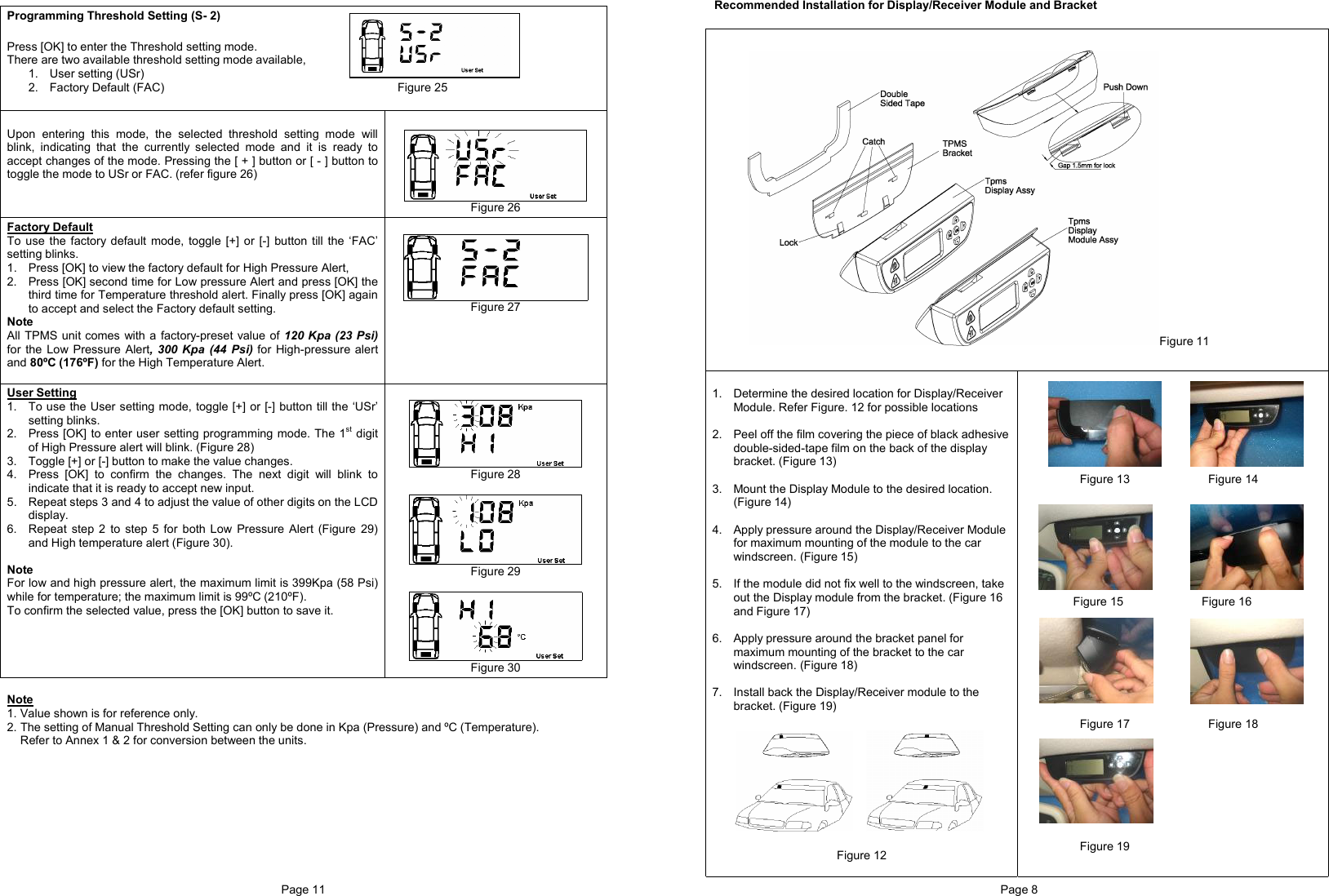 Page 11   Programming Threshold Setting (S- 2)  Press [OK] to enter the Threshold setting mode. There are two available threshold setting mode available, 1. User setting (USr) 2.  Factory Default (FAC)                                                                       Figure 25   Upon entering this mode, the selected threshold setting mode will blink, indicating that the currently selected mode and it is ready to accept changes of the mode. Pressing the [ + ] button or [ - ] button to toggle the mode to USr or FAC. (refer figure 26)     Figure 26 Factory Default To use the factory default mode, toggle [+] or [-] button till the ‘FAC’ setting blinks.  1.  Press [OK] to view the factory default for High Pressure Alert, 2.  Press [OK] second time for Low pressure Alert and press [OK] the third time for Temperature threshold alert. Finally press [OK] again to accept and select the Factory default setting. Note All TPMS unit comes with a factory-preset value of 120 Kpa (23 Psi) for the Low Pressure Alert, 300 Kpa (44 Psi) for High-pressure alert and 80ºC (176ºF) for the High Temperature Alert.    Figure 27  User Setting 1.  To use the User setting mode, toggle [+] or [-] button till the ‘USr’ setting blinks.  2.  Press [OK] to enter user setting programming mode. The 1st digit of High Pressure alert will blink. (Figure 28)  3.  Toggle [+] or [-] button to make the value changes.   4.  Press [OK] to confirm the changes. The next digit will blink to indicate that it is ready to accept new input. 5. Repeat steps 3 and 4 to adjust the value of other digits on the LCD display. 6.  Repeat step 2 to step 5 for both Low Pressure Alert (Figure 29) and High temperature alert (Figure 30).  Note For low and high pressure alert, the maximum limit is 399Kpa (58 Psi) while for temperature; the maximum limit is 99ºC (210ºF). To confirm the selected value, press the [OK] button to save it.     Figure 28   Figure 29   Figure 30  Note 1. Value shown is for reference only. 2. The setting of Manual Threshold Setting can only be done in Kpa (Pressure) and ºC (Temperature).    Refer to Annex 1 &amp; 2 for conversion between the units.          Page 8  Recommended Installation for Display/Receiver Module and Bracket   Figure 11   1.  Determine the desired location for Display/Receiver Module. Refer Figure. 12 for possible locations  2.  Peel off the film covering the piece of black adhesive double-sided-tape film on the back of the display bracket. (Figure 13)  3.  Mount the Display Module to the desired location. (Figure 14)  4.  Apply pressure around the Display/Receiver Module for maximum mounting of the module to the car windscreen. (Figure 15)  5.  If the module did not fix well to the windscreen, take out the Display module from the bracket. (Figure 16 and Figure 17)  6.  Apply pressure around the bracket panel for maximum mounting of the bracket to the car windscreen. (Figure 18)  7. Install back the Display/Receiver module to the bracket. (Figure 19)           Figure 12            Figure 13                        Figure 14           Figure 15                        Figure 16             Figure 17                        Figure 18          Figure 19 
