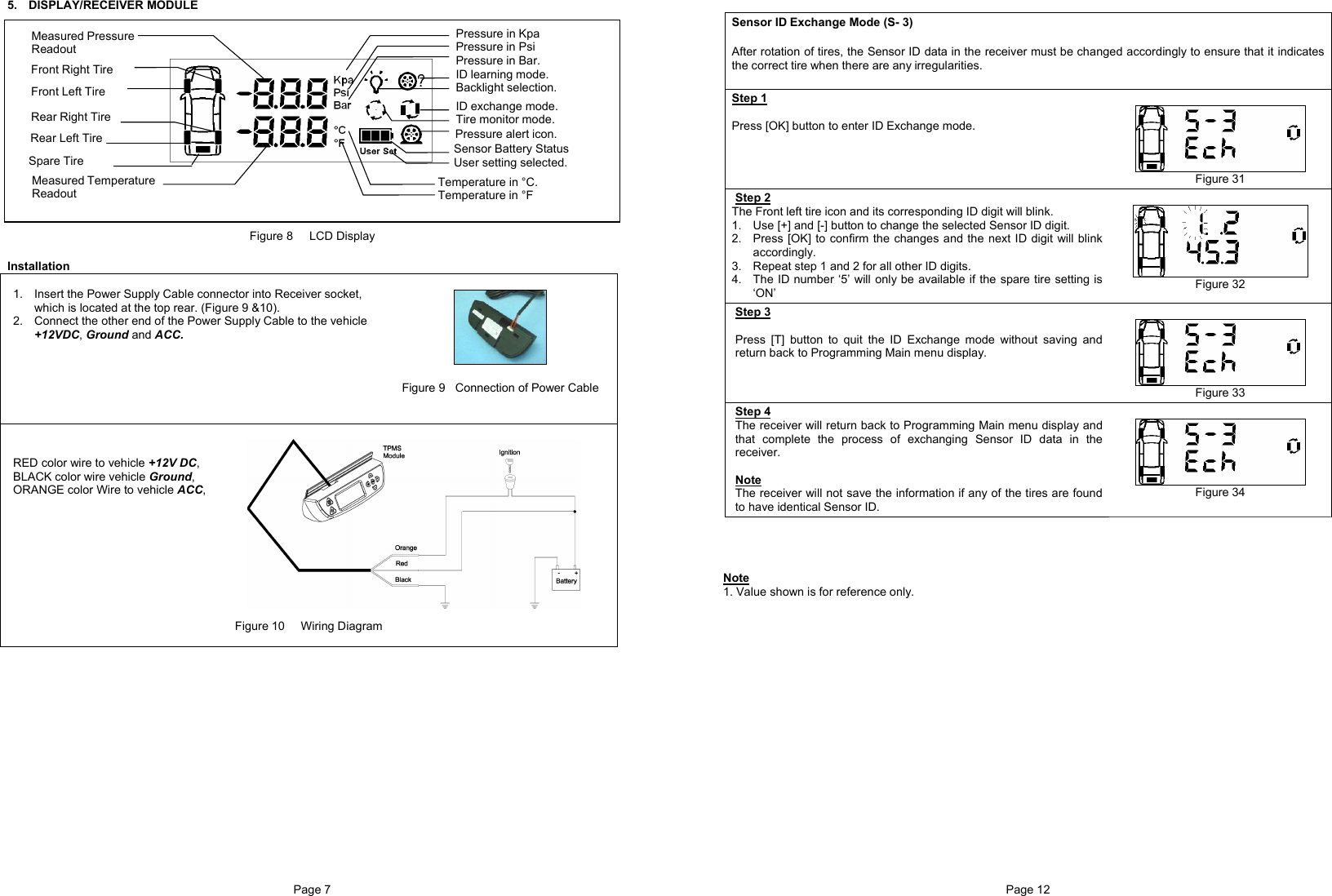 Page 7  5. DISPLAY/RECEIVER MODULE                 Figure 8     LCD Display  Installation   1.  Insert the Power Supply Cable connector into Receiver socket, which is located at the top rear. (Figure 9 &amp;10). 2.  Connect the other end of the Power Supply Cable to the vehicle +12VDC, Ground and ACC.           Figure 9  Connection of Power Cable    RED color wire to vehicle +12V DC, BLACK color wire vehicle Ground, ORANGE color Wire to vehicle ACC,          Figure 10     Wiring Diagram   Sensor Battery Status User setting selected. ID learning mode. Backlight selection.Temperature in °C. Temperature in °F ID exchange mode. Tire monitor mode.    Pressure alert icon. Pressure in Kpa Pressure in Psi Pressure in Bar.  Measured Temperature  Readout  Rear Right Tire Front Right Tire  Measured Pressure  Readout Front Left Tire  Rear Left Tire Spare Tire Page 12   Sensor ID Exchange Mode (S- 3)  After rotation of tires, the Sensor ID data in the receiver must be changed accordingly to ensure that it indicates the correct tire when there are any irregularities.  Step 1  Press [OK] button to enter ID Exchange mode.       Figure 31 Step 2 The Front left tire icon and its corresponding ID digit will blink.  1.  Use [+] and [-] button to change the selected Sensor ID digit. 2.  Press [OK] to confirm the changes and the next ID digit will blink accordingly. 3.  Repeat step 1 and 2 for all other ID digits. 4.  The ID number ‘5’ will only be available if the spare tire setting is ‘ON’   Figure 32 Step 3  Press [T] button to quit the ID Exchange mode without saving and return back to Programming Main menu display.   Figure 33 Step 4 The receiver will return back to Programming Main menu display and that complete the process of exchanging Sensor ID data in the receiver.  Note The receiver will not save the information if any of the tires are found to have identical Sensor ID.   Figure 34     Note 1. Value shown is for reference only.                 