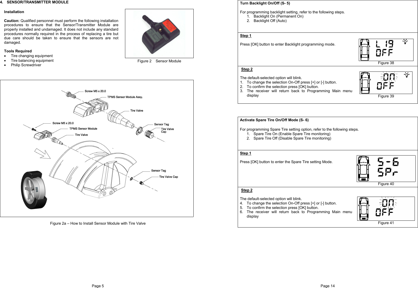 Page 5  4. SENSOR/TRANSMITTER MODULE   Installation  Caution: Qualified personnel must perform the following installation procedures to ensure that the Sensor/Transmitter Module are properly installed and undamaged. It does not include any standard procedures normally required in the process of replacing a tire but due care should be taken to ensure that the sensors are not damaged.  Tools Required • Tire changing equipment • Tire balancing equipment • Philip Screwdriver Figure 2    Sensor Module     Figure 2a – How to Install Sensor Module with Tire ValvePage 14  Turn Backlight On/Off (S- 5)  For programming backlight setting, refer to the following steps. 1.  Backlight On (Permanent On) 2.  Backlight Off (Auto)   Step 1  Press [OK] button to enter Backlight programming mode.       Figure 38 Step 2  The default-selected option will blink. 1.  To change the selection On-Off press [+] or [-] button. 2.  To confirm the selection press [OK] button. 3.  The receiver will return back to Programming Main menu display   Figure 39     Activate Spare Tire On/Off Mode (S- 6)  For programming Spare Tire setting option, refer to the following steps. 1.  Spare Tire On (Enable Spare Tire monitoring) 2.  Spare Tire Off (Disable Spare Tire monitoring)   Step 1  Press [OK] button to enter the Spare Tire setting Mode.      Figure 40 Step 2  The default-selected option will blink. 4.  To change the selection On-Off press [+] or [-] button. 5.  To confirm the selection press [OK] button. 6.  The receiver will return back to Programming Main menu display      Figure 41 