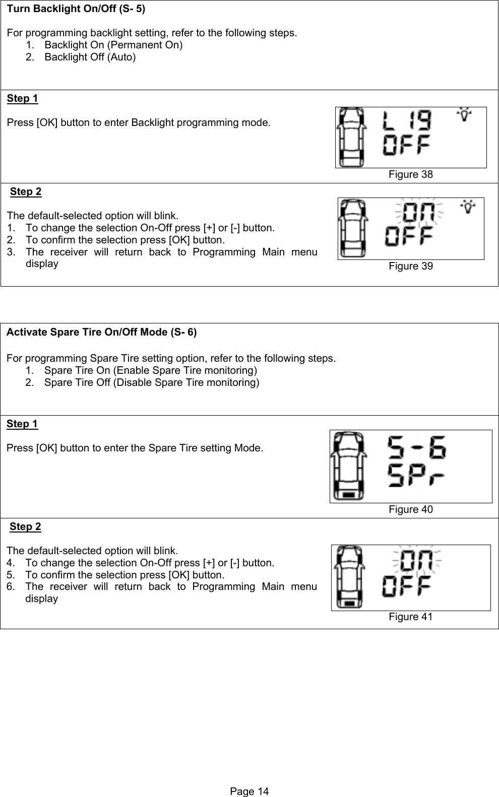 Turn Backlight On/Off (S- 5)  For programming backlight setting, refer to the following steps. 1.  Backlight On (Permanent On) 2.  Backlight Off (Auto)   Step 1  Press [OK] button to enter Backlight programming mode.       Figure 38 Step 2  The default-selected option will blink. 1.  To change the selection On-Off press [+] or [-] button. 2.  To confirm the selection press [OK] button. 3.  The receiver will return back to Programming Main menu display   Figure 39    Activate Spare Tire On/Off Mode (S- 6)  For programming Spare Tire setting option, refer to the following steps. 1.  Spare Tire On (Enable Spare Tire monitoring) 2.  Spare Tire Off (Disable Spare Tire monitoring)   Step 1  Press [OK] button to enter the Spare Tire setting Mode.     Figure 40 Step 2  The default-selected option will blink. 4.  To change the selection On-Off press [+] or [-] button. 5.  To confirm the selection press [OK] button. 6.  The receiver will return back to Programming Main menu display     Figure 41  Page 14  