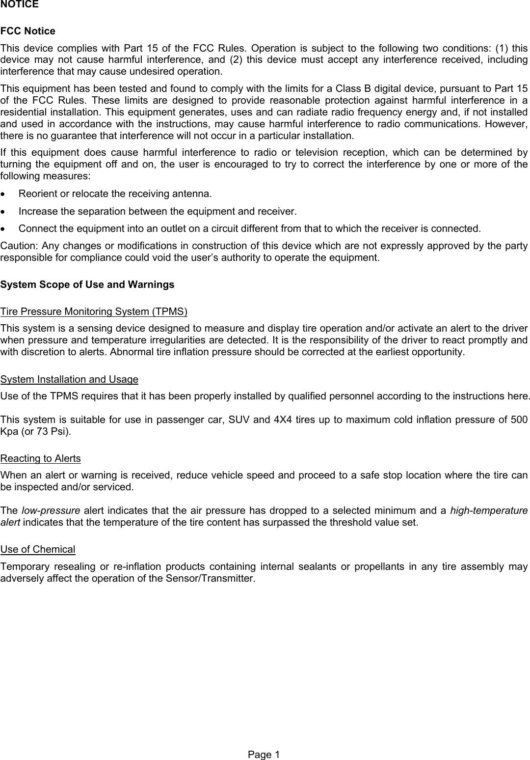 NOTICE FCC Notice This device complies with Part 15 of the FCC Rules. Operation is subject to the following two conditions: (1) this device may not cause harmful interference, and (2) this device must accept any interference received, including interference that may cause undesired operation. This equipment has been tested and found to comply with the limits for a Class B digital device, pursuant to Part 15 of the FCC Rules. These limits are designed to provide reasonable protection against harmful interference in a residential installation. This equipment generates, uses and can radiate radio frequency energy and, if not installed and used in accordance with the instructions, may cause harmful interference to radio communications. However, there is no guarantee that interference will not occur in a particular installation. If this equipment does cause harmful interference to radio or television reception, which can be determined by turning the equipment off and on, the user is encouraged to try to correct the interference by one or more of the following measures: •  Reorient or relocate the receiving antenna. •  Increase the separation between the equipment and receiver. •  Connect the equipment into an outlet on a circuit different from that to which the receiver is connected. Caution: Any changes or modifications in construction of this device which are not expressly approved by the party responsible for compliance could void the user’s authority to operate the equipment. System Scope of Use and Warnings Tire Pressure Monitoring System (TPMS) This system is a sensing device designed to measure and display tire operation and/or activate an alert to the driver when pressure and temperature irregularities are detected. It is the responsibility of the driver to react promptly and with discretion to alerts. Abnormal tire inflation pressure should be corrected at the earliest opportunity. System Installation and Usage Use of the TPMS requires that it has been properly installed by qualified personnel according to the instructions here.  This system is suitable for use in passenger car, SUV and 4X4 tires up to maximum cold inflation pressure of 500 Kpa (or 73 Psi). Reacting to Alerts When an alert or warning is received, reduce vehicle speed and proceed to a safe stop location where the tire can be inspected and/or serviced.  The low-pressure alert indicates that the air pressure has dropped to a selected minimum and a high-temperature alert indicates that the temperature of the tire content has surpassed the threshold value set. Use of Chemical Temporary resealing or re-inflation products containing internal sealants or propellants in any tire assembly may adversely affect the operation of the Sensor/Transmitter.  Page 1  
