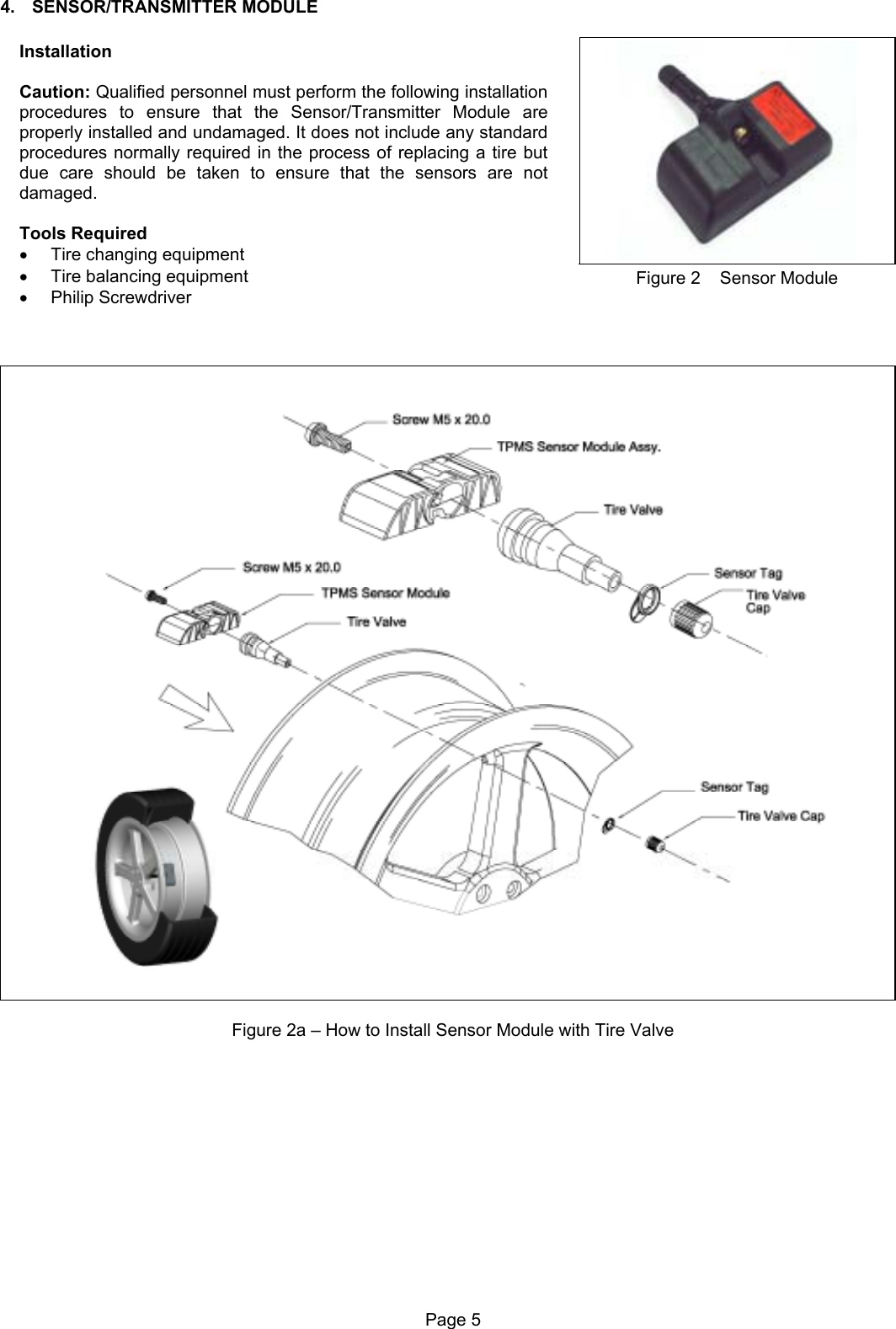 4. SENSOR/TRANSMITTER MODULE   Installation  Caution: Qualified personnel must perform the following installation procedures to ensure that the Sensor/Transmitter Module are properly installed and undamaged. It does not include any standard procedures normally required in the process of replacing a tire but due care should be taken to ensure that the sensors are not damaged.  Tools Required •  Tire changing equipment •  Tire balancing equipment •  Philip Screwdriver Figure 2    Sensor Module     Figure 2a – How to Install Sensor Module with Tire ValvePage 5  