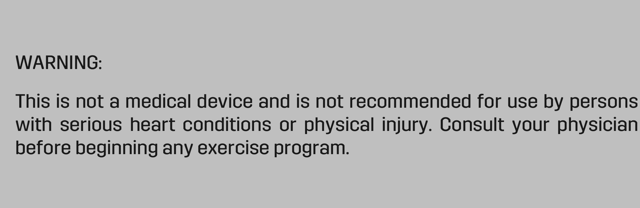 WARNING: This is not a medical device and is not recommended for use by persons with  serious  heart  conditions  or  physical  injury.  Consult  your  physician before beginning any exercise program.  