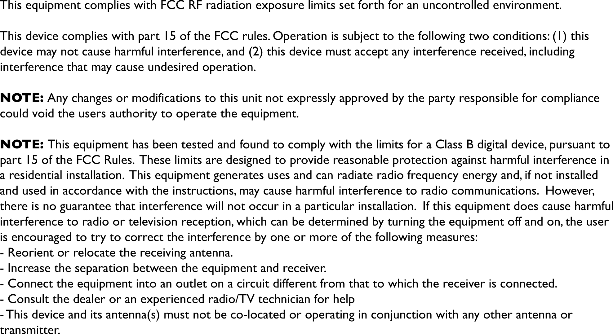 This equipment complies with FCC RF radiation exposure limits set forth for an uncontrolled environment.!This device complies with part 15 of the FCC rules. Operation is subject to the following two conditions: (1) this device may not cause harmful interference, and (2) this device must accept any interference received, including interference that may cause undesired operation.!NOTE: Any changes or modifications to this unit not expressly approved by the party responsible for compliancecould void the users authority to operate the equipment.!NOTE: This equipment has been tested and found to comply with the limits for a Class B digital device, pursuant to part 15 of the FCC Rules.  These limits are designed to provide reasonable protection against harmful interference in a residential installation.  This equipment generates uses and can radiate radio frequency energy and, if not installed and used in accordance with the instructions, may cause harmful interference to radio communications.  However, there is no guarantee that interference will not occur in a particular installation.  If this equipment does cause harmful interference to radio or television reception, which can be determined by turning the equipment off and on, the user is encouraged to try to correct the interference by one or more of the following measures:- Reorient or relocate the receiving antenna.- Increase the separation between the equipment and receiver.- Connect the equipment into an outlet on a circuit different from that to which the receiver is connected.- Consult the dealer or an experienced radio/TV technician for help- This device and its antenna(s) must not be co-located or operating in conjunction with any other antenna or transmitter. 