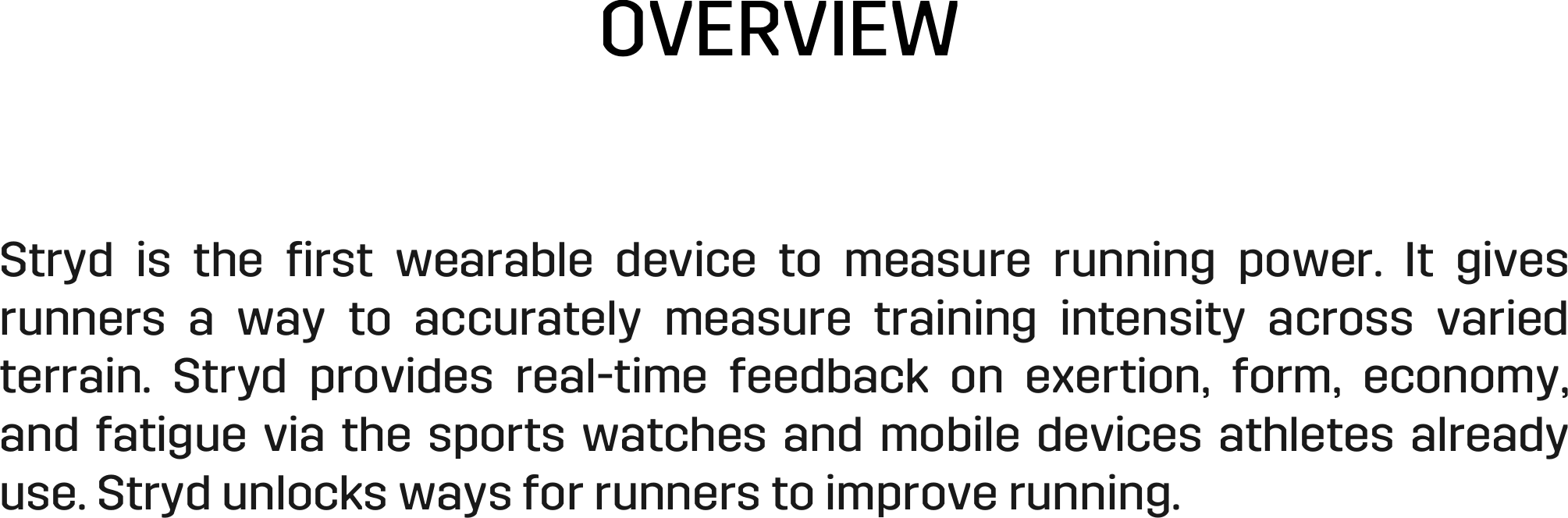 OVERVIEW Stryd  is  the  ﬁrst  wearable  device  to  measure  running  power.  It  gives runners  a  way  to  accurately  measure  training  intensity  across  varied terrain.  Stryd  provides  real-time  feedback  on  exertion,  form,  economy, and fatigue via the sports watches and mobile devices athletes already use. Stryd unlocks ways for runners to improve running. 