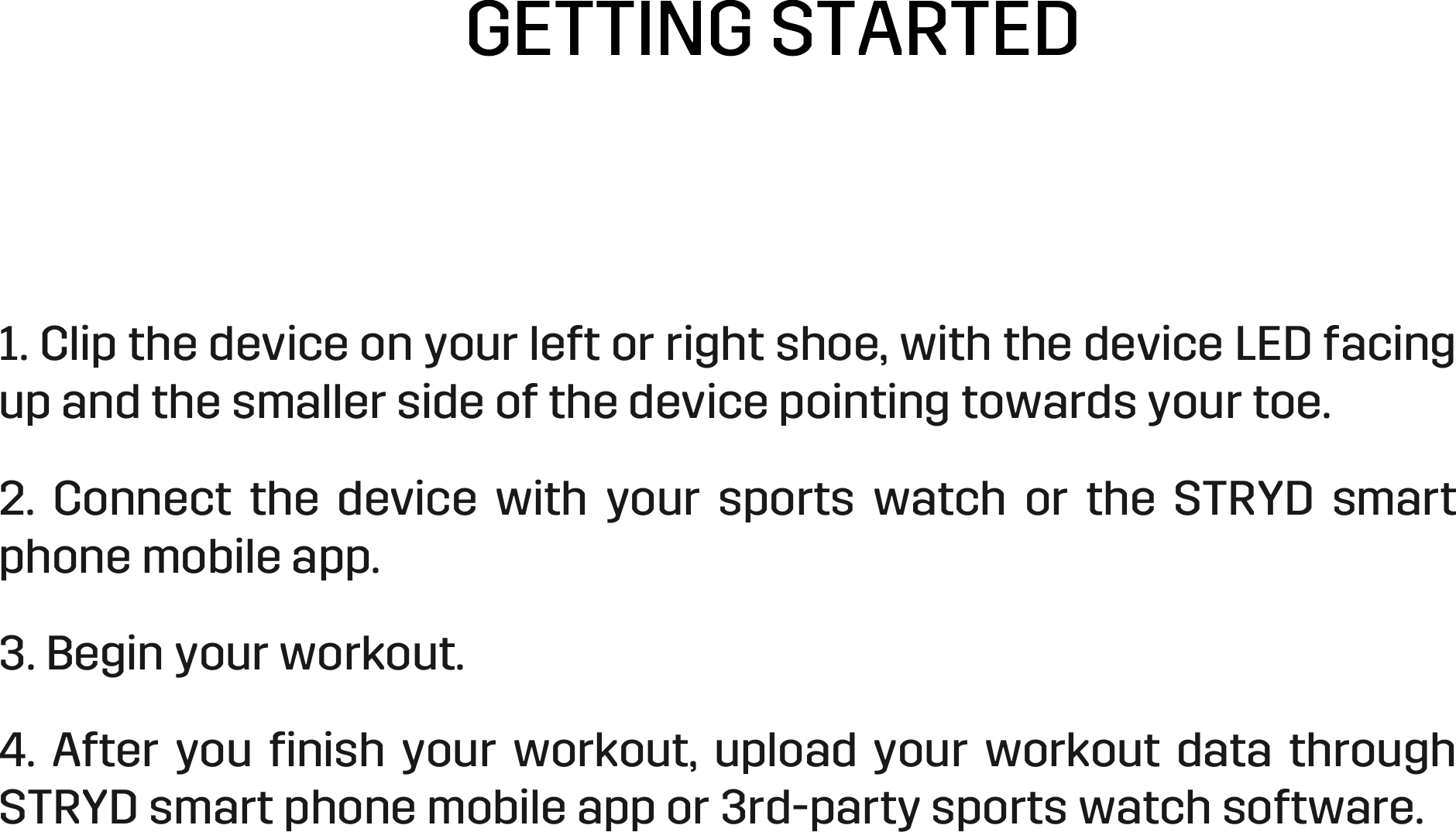 GETTING STARTED 1. Clip the device on your left or right shoe, with the device LED facing up and the smaller side of the device pointing towards your toe.  2.  Connect  the  device  with  your  sports  watch  or  the  STRYD  smart phone mobile app.  3. Begin your workout. 4.  After  you  ﬁnish  your  workout,  upload  your  workout  data  through STRYD smart phone mobile app or 3rd-party sports watch software.  