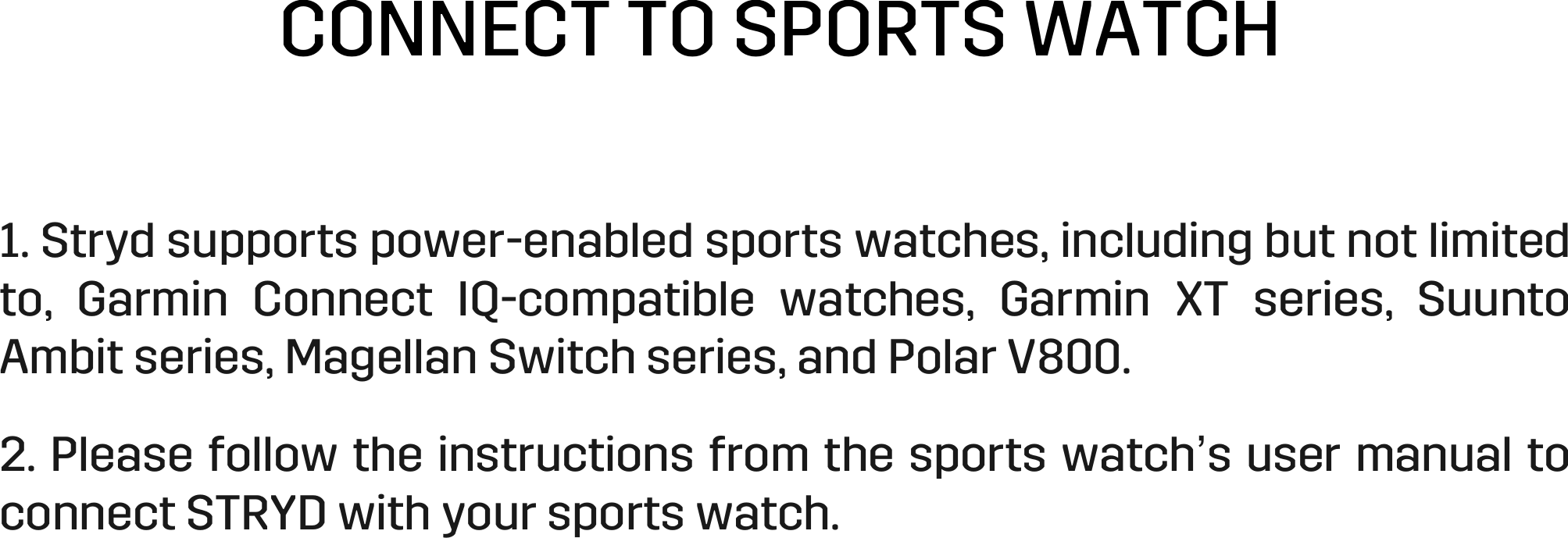 CONNECT TO SPORTS WATCH 1. Stryd supports power-enabled sports watches, including but not limited to,  Garmin  Connect  IQ-compatible  watches,  Garmin  XT  series,  Suunto Ambit series, Magellan Switch series, and Polar V800.  2. Please follow the instructions from the sports watch’s user manual to connect STRYD with your sports watch.   