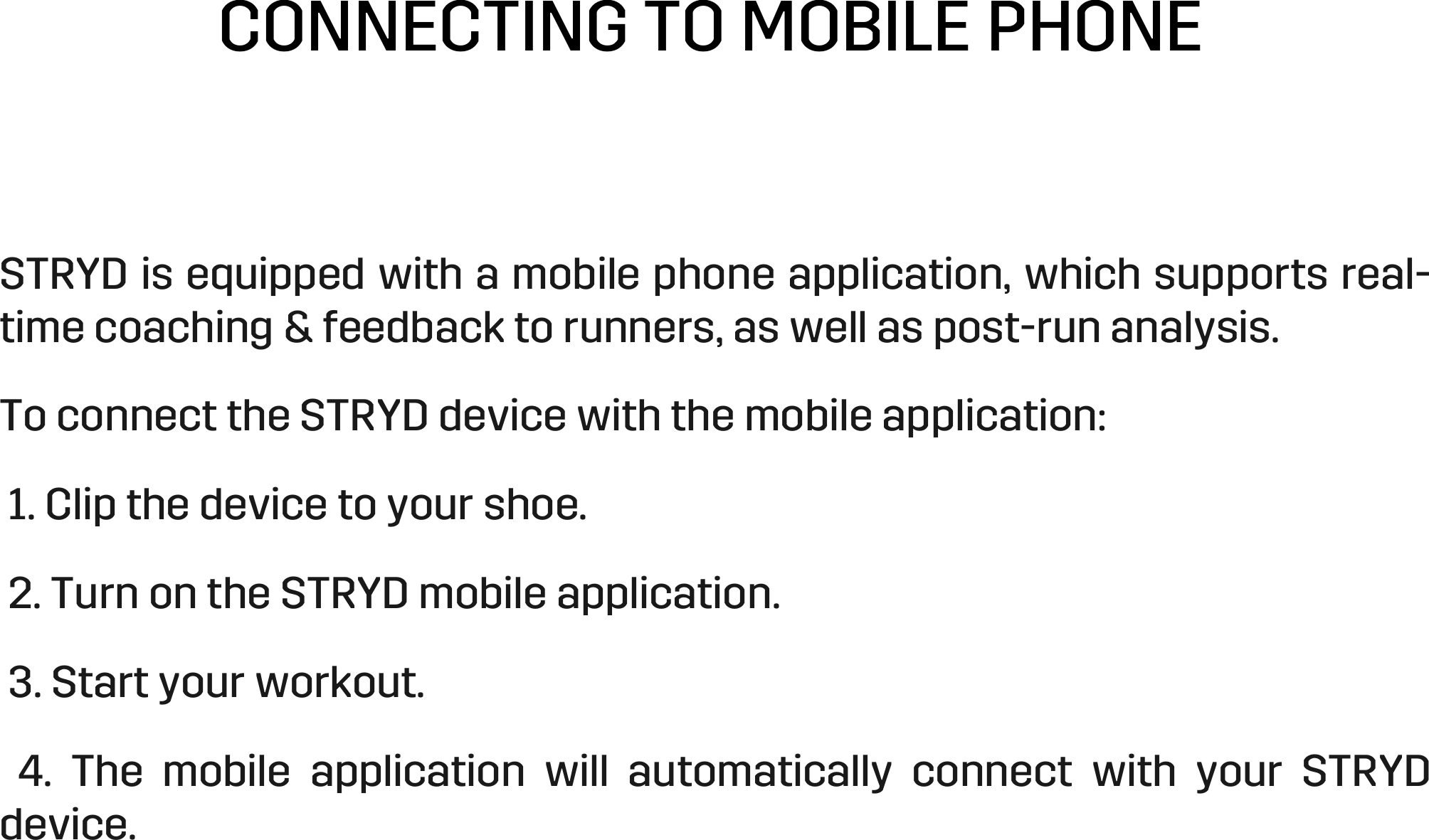 CONNECTING TO MOBILE PHONE STRYD is equipped with a mobile phone application, which supports real-time coaching &amp; feedback to runners, as well as post-run analysis.  To connect the STRYD device with the mobile application:   1. Clip the device to your shoe.   2. Turn on the STRYD mobile application.   3. Start your workout.    4.  The  mobile  application  will  automatically  connect  with  your  STRYD device.  