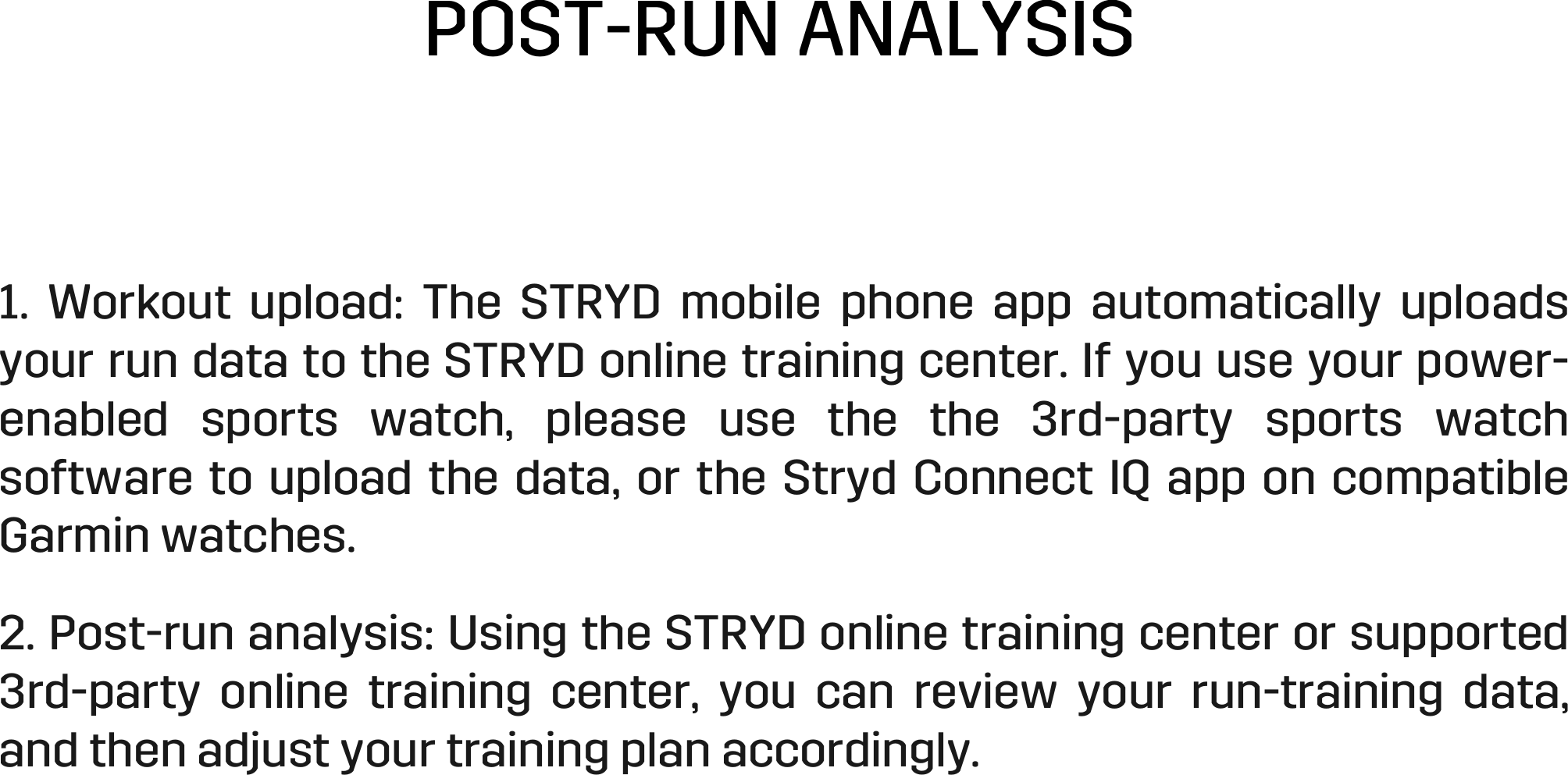 POST-RUN ANALYSIS 1.  Workout  upload:  The  STRYD  mobile  phone  app  automatically  uploads your run data to the STRYD online training center. If you use your power-enabled  sports  watch,  please  use  the  the  3rd-party  sports  watch software to upload the data, or the Stryd Connect IQ app on compatible Garmin watches.  2. Post-run analysis: Using the STRYD online training center or supported 3rd-party  online  training  center,  you  can  review  your  run-training  data, and then adjust your training plan accordingly.  