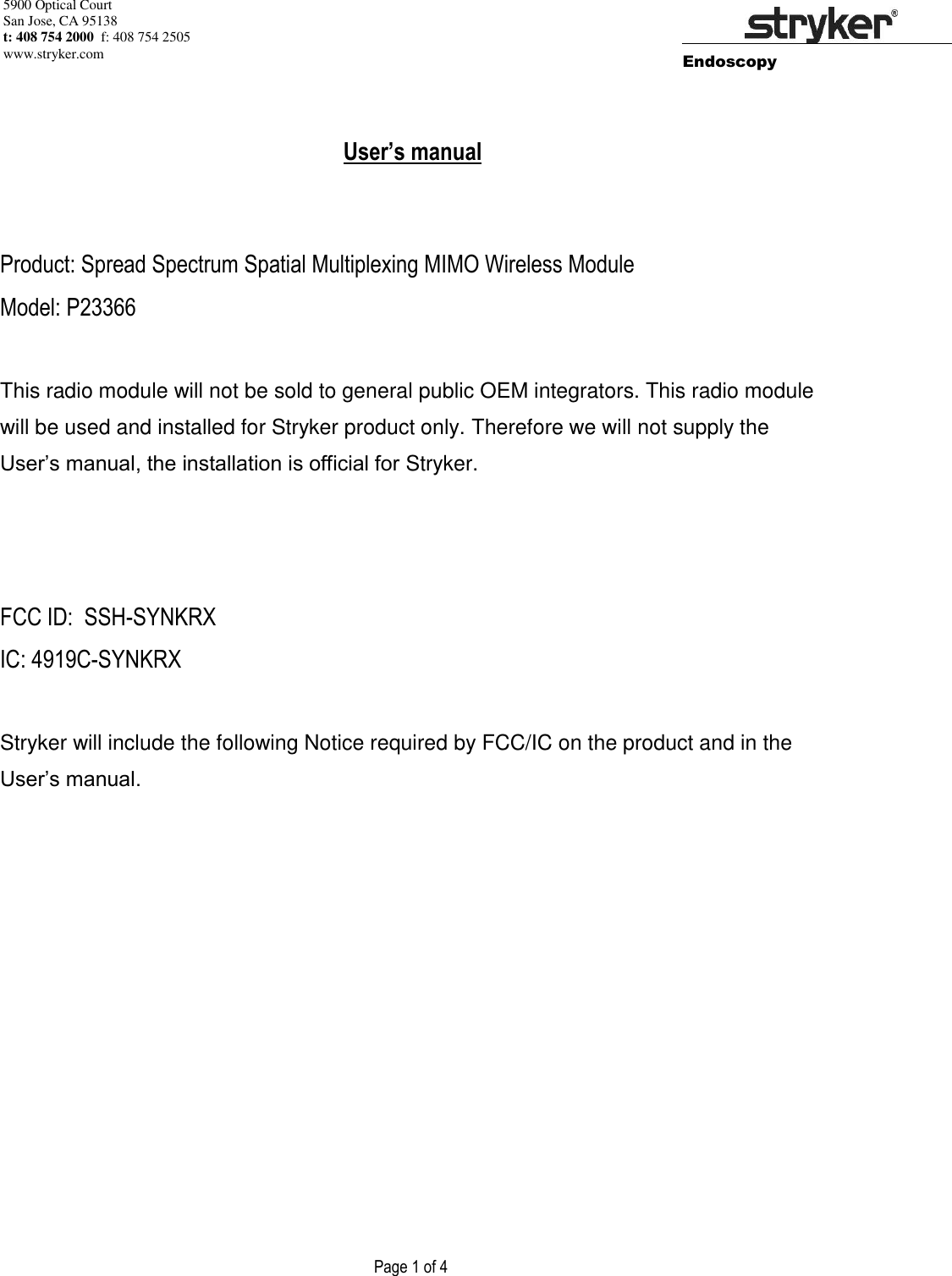 5900 Optical Court San Jose, CA 95138 t: 408 754 2000  f: 408 754 2505 www.stryker.com        Endoscopy                    Page 1 of 4          User’s manual    Product: Spread Spectrum Spatial Multiplexing MIMO Wireless Module Model: P23366  This radio module will not be sold to general public OEM integrators. This radio module will be used and installed for Stryker product only. Therefore we will not supply the User’s manual, the installation is official for Stryker.    FCC ID:  SSH-SYNKRX IC: 4919C-SYNKRX  Stryker will include the following Notice required by FCC/IC on the product and in the User’s manual.          