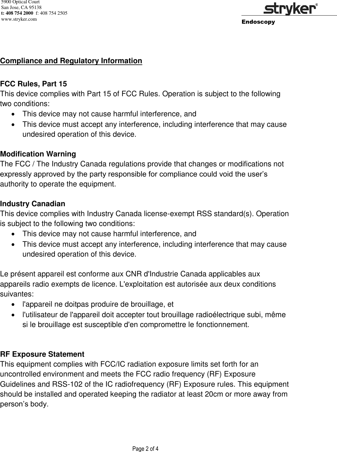 5900 Optical Court San Jose, CA 95138 t: 408 754 2000  f: 408 754 2505 www.stryker.com        Endoscopy                    Page 2 of 4          Compliance and Regulatory Information  FCC Rules, Part 15 This device complies with Part 15 of FCC Rules. Operation is subject to the following two conditions:   This device may not cause harmful interference, and   This device must accept any interference, including interference that may cause undesired operation of this device.  Modification Warning The FCC / The Industry Canada regulations provide that changes or modifications not expressly approved by the party responsible for compliance could void the user’s authority to operate the equipment.  Industry Canadian This device complies with Industry Canada license-exempt RSS standard(s). Operation is subject to the following two conditions:    This device may not cause harmful interference, and   This device must accept any interference, including interference that may cause undesired operation of this device.  Le présent appareil est conforme aux CNR d&apos;Industrie Canada applicables aux appareils radio exempts de licence. L&apos;exploitation est autorisée aux deux conditions suivantes:    l&apos;appareil ne doitpas produire de brouillage, et    l&apos;utilisateur de l&apos;appareil doit accepter tout brouillage radioélectrique subi, même si le brouillage est susceptible d&apos;en compromettre le fonctionnement.   RF Exposure Statement This equipment complies with FCC/IC radiation exposure limits set forth for an uncontrolled environment and meets the FCC radio frequency (RF) Exposure Guidelines and RSS-102 of the IC radiofrequency (RF) Exposure rules. This equipment should be installed and operated keeping the radiator at least 20cm or more away from person’s body.  