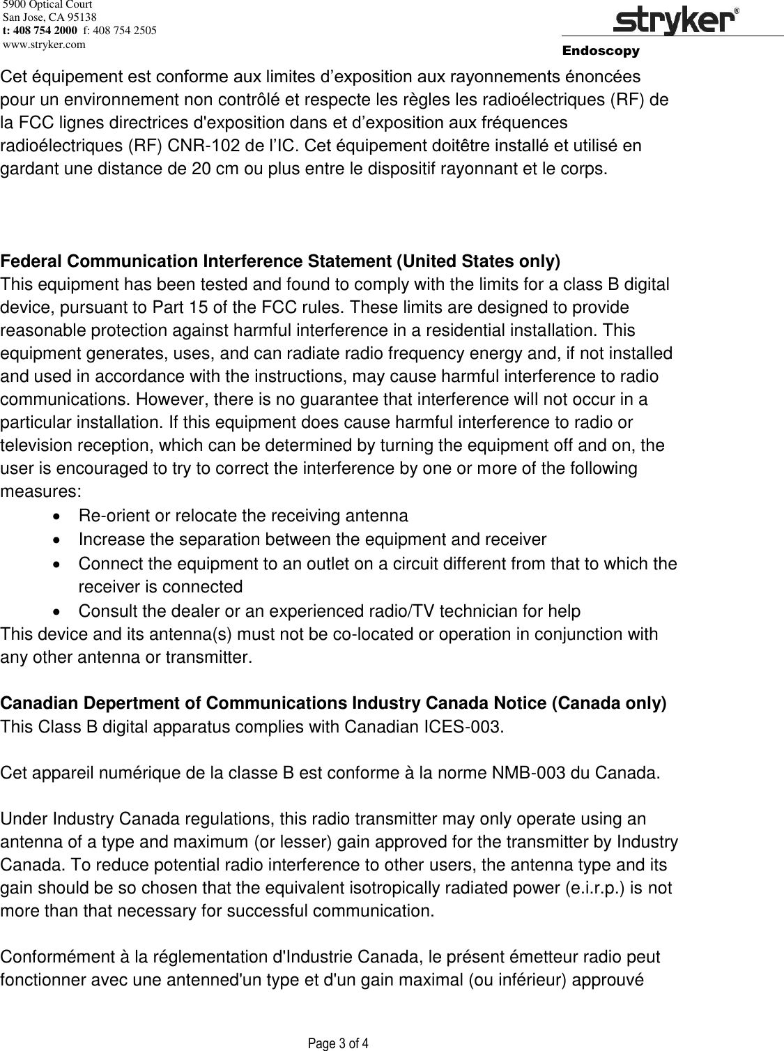 5900 Optical Court San Jose, CA 95138 t: 408 754 2000  f: 408 754 2505 www.stryker.com        Endoscopy                    Page 3 of 4        Cet équipement est conforme aux limites d’exposition aux rayonnements énoncées pour un environnement non contrôlé et respecte les règles les radioélectriques (RF) de la FCC lignes directrices d&apos;exposition dans et d’exposition aux fréquences radioélectriques (RF) CNR-102 de l’IC. Cet équipement doitêtre installé et utilisé en gardant une distance de 20 cm ou plus entre le dispositif rayonnant et le corps.    Federal Communication Interference Statement (United States only) This equipment has been tested and found to comply with the limits for a class B digital device, pursuant to Part 15 of the FCC rules. These limits are designed to provide reasonable protection against harmful interference in a residential installation. This equipment generates, uses, and can radiate radio frequency energy and, if not installed and used in accordance with the instructions, may cause harmful interference to radio communications. However, there is no guarantee that interference will not occur in a particular installation. If this equipment does cause harmful interference to radio or television reception, which can be determined by turning the equipment off and on, the user is encouraged to try to correct the interference by one or more of the following measures:  Re-orient or relocate the receiving antenna    Increase the separation between the equipment and receiver    Connect the equipment to an outlet on a circuit different from that to which the receiver is connected    Consult the dealer or an experienced radio/TV technician for help This device and its antenna(s) must not be co-located or operation in conjunction with any other antenna or transmitter.  Canadian Depertment of Communications Industry Canada Notice (Canada only) This Class B digital apparatus complies with Canadian ICES-003.  Cet appareil numérique de la classe B est conforme à la norme NMB-003 du Canada.  Under Industry Canada regulations, this radio transmitter may only operate using an antenna of a type and maximum (or lesser) gain approved for the transmitter by Industry Canada. To reduce potential radio interference to other users, the antenna type and its gain should be so chosen that the equivalent isotropically radiated power (e.i.r.p.) is not more than that necessary for successful communication.  Conformément à la réglementation d&apos;Industrie Canada, le présent émetteur radio peut fonctionner avec une antenned&apos;un type et d&apos;un gain maximal (ou inférieur) approuvé 