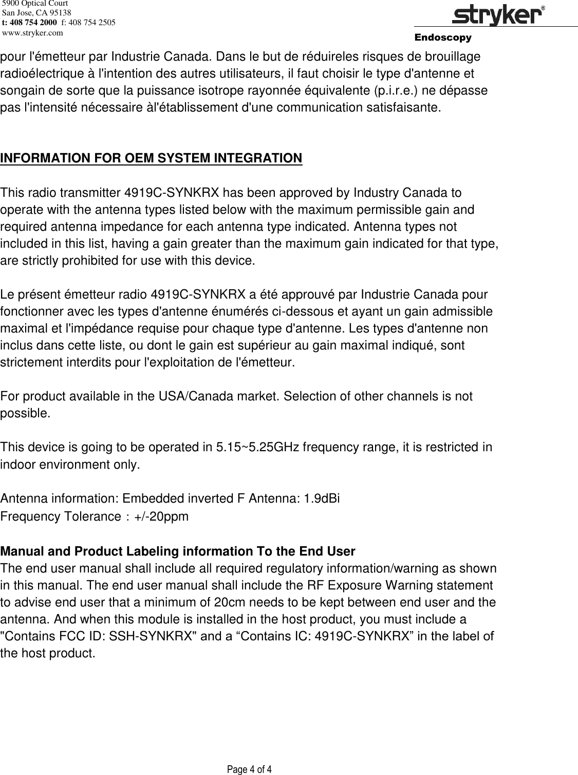 5900 Optical Court San Jose, CA 95138 t: 408 754 2000  f: 408 754 2505 www.stryker.com        Endoscopy                    Page 4 of 4        pour l&apos;émetteur par Industrie Canada. Dans le but de réduireles risques de brouillage radioélectrique à l&apos;intention des autres utilisateurs, il faut choisir le type d&apos;antenne et songain de sorte que la puissance isotrope rayonnée équivalente (p.i.r.e.) ne dépasse pas l&apos;intensité nécessaire àl&apos;établissement d&apos;une communication satisfaisante.   INFORMATION FOR OEM SYSTEM INTEGRATION  This radio transmitter 4919C-SYNKRX has been approved by Industry Canada to operate with the antenna types listed below with the maximum permissible gain and required antenna impedance for each antenna type indicated. Antenna types not included in this list, having a gain greater than the maximum gain indicated for that type, are strictly prohibited for use with this device.  Le présent émetteur radio 4919C-SYNKRX a été approuvé par Industrie Canada pour fonctionner avec les types d&apos;antenne énumérés ci-dessous et ayant un gain admissible maximal et l&apos;impédance requise pour chaque type d&apos;antenne. Les types d&apos;antenne non inclus dans cette liste, ou dont le gain est supérieur au gain maximal indiqué, sont strictement interdits pour l&apos;exploitation de l&apos;émetteur.  For product available in the USA/Canada market. Selection of other channels is not possible.  This device is going to be operated in 5.15~5.25GHz frequency range, it is restricted in indoor environment only.  Antenna information: Embedded inverted F Antenna: 1.9dBi  Frequency Tolerance：+/-20ppm  Manual and Product Labeling information To the End User The end user manual shall include all required regulatory information/warning as shown in this manual. The end user manual shall include the RF Exposure Warning statement to advise end user that a minimum of 20cm needs to be kept between end user and the antenna. And when this module is installed in the host product, you must include a &quot;Contains FCC ID: SSH-SYNKRX&quot; and a “Contains IC: 4919C-SYNKRX” in the label of the host product.  