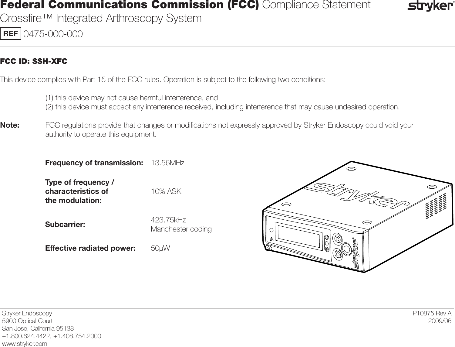 FCC ID: SSH-XFCThis device complies with Part 15 of the FCC rules. Operation is subject to the following two conditions:       (1) this device may not cause harmful interference, and     (2) this device must accept any interference received, including interference that may cause undesired operation.Note:     FCC regulations provide that changes or modiﬁcations not expressly approved by Stryker Endoscopy could void your      authority to operate this equipment.Frequency of transmission: 13.56MHzType of frequency /  characteristics of  the modulation:10% ASKSubcarrier: 423.75kHz Manchester codingEffective radiated power: 50μWFederal Communications Commission (FCC) Compliance Statement  Crossﬁre™ Integrated Arthroscopy SystemREF 0475-000-000Stryker Endoscopy5900 Optical CourtSan Jose, California 95138+1.800.624.4422, +1.408.754.2000www.stryker.comP10875 Rev A2009/06