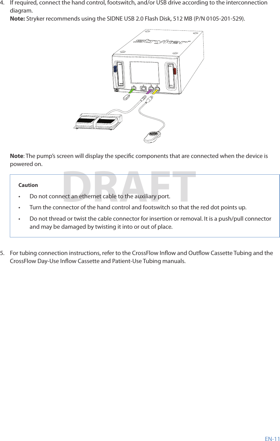 EN-11DRAFT4�  If required, connect the hand control, footswitch, and/or USB drive according to the interconnection diagram�Note: Stryker recommends using the SIDNE USB2�0 Flash Disk, 512MB (P/N 0105-201-529)�Note: The pump’s screen will display the specic components that are connected when the device is powered on�Caution•  Do not connect an ethernet cable to the auxiliary port�•  Turn the connector of the hand control and footswitch so that the red dot points up�•  Do not thread or twist the cable connector for insertion or removal� It is a push/pull connector and may be damaged by twisting it into or out of place�5�  For tubing connection instructions, refer to the CrossFlow Inow and Outow Cassette Tubing and the CrossFlow Day-Use Inow Cassette and Patient-Use Tubing manuals�