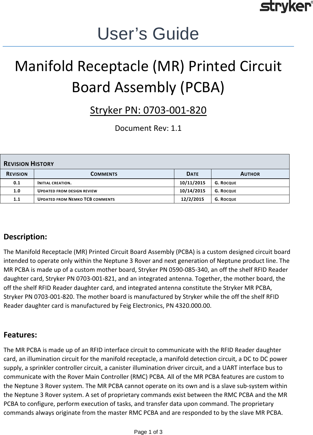   Page 1 of 3   User’s Guide Manifold Receptacle (MR) Printed Circuit Board Assembly (PCBA) Stryker PN: 0703-001-820 Document Rev: 1.1  REVISION HISTORY REVISION COMMENTS DATE AUTHOR 0.1 INITIAL CREATION. 10/11/2015 G. ROCQUE 1.0 UPDATED FROM DESIGN REVIEW 10/14/2015 G. ROCQUE 1.1 UPDATED FROM NEMKO TCB COMMENTS 12/2/2015 G. ROCQUE   Description: The Manifold Receptacle (MR) Printed Circuit Board Assembly (PCBA) is a custom designed circuit board intended to operate only within the Neptune 3 Rover and next generation of Neptune product line. The MR PCBA is made up of a custom mother board, Stryker PN 0590-085-340, an off the shelf RFID Reader daughter card, Stryker PN 0703-001-821, and an integrated antenna. Together, the mother board, the off the shelf RFID Reader daughter card, and integrated antenna constitute the Stryker MR PCBA, Stryker PN 0703-001-820. The mother board is manufactured by Stryker while the off the shelf RFID Reader daughter card is manufactured by Feig Electronics, PN 4320.000.00.  Features: The MR PCBA is made up of an RFID interface circuit to communicate with the RFID Reader daughter card, an illumination circuit for the manifold receptacle, a manifold detection circuit, a DC to DC power supply, a sprinkler controller circuit, a canister illumination driver circuit, and a UART interface bus to communicate with the Rover Main Controller (RMC) PCBA. All of the MR PCBA features are custom to the Neptune 3 Rover system. The MR PCBA cannot operate on its own and is a slave sub-system within the Neptune 3 Rover system. A set of proprietary commands exist between the RMC PCBA and the MR PCBA to configure, perform execution of tasks, and transfer data upon command. The proprietary commands always originate from the master RMC PCBA and are responded to by the slave MR PCBA. 