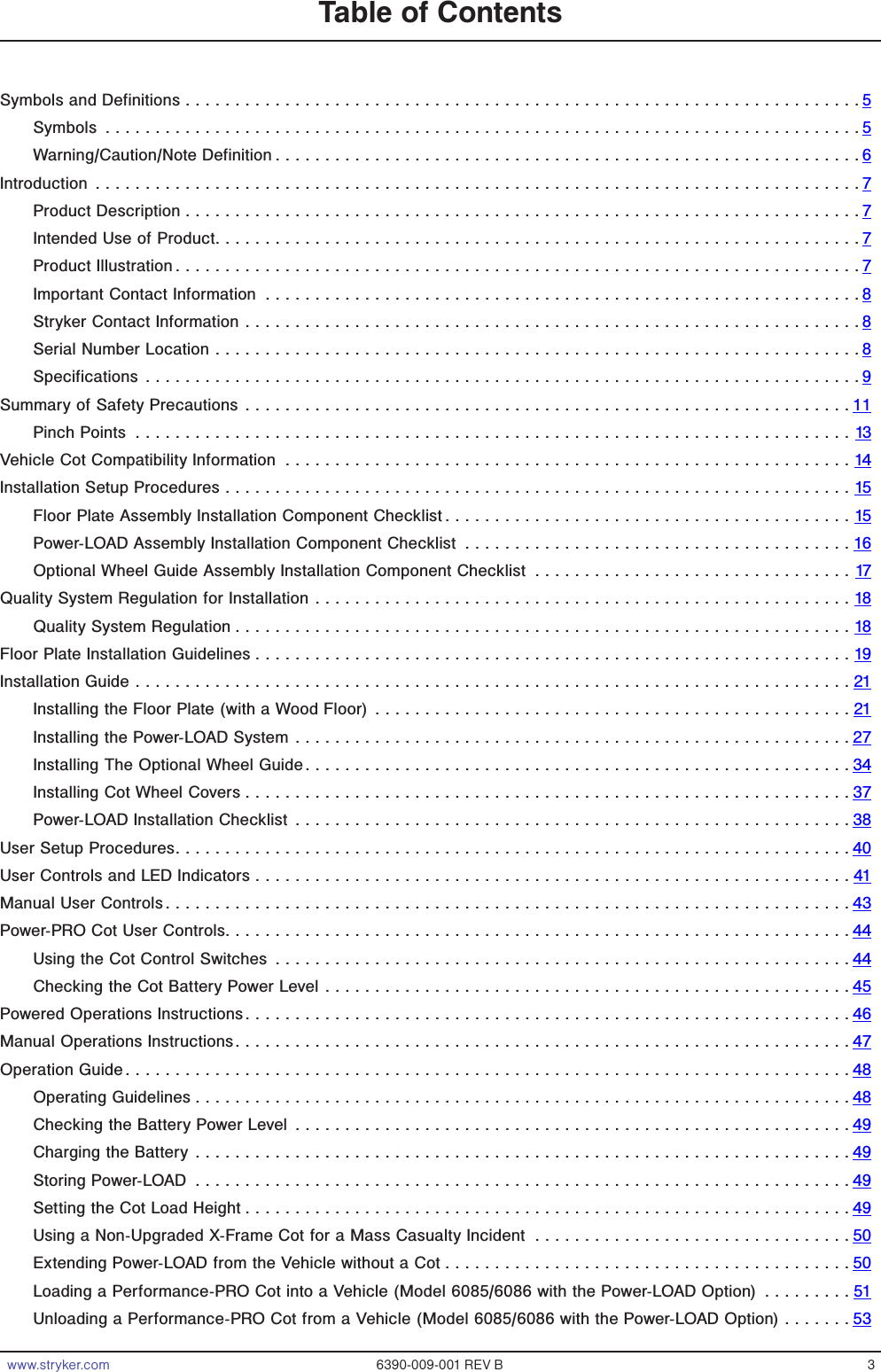 www.stryker.com 6390-009-001 REV B 3Table of ContentsSymbols and Definitions ....................................................................5Symbols ............................................................................5Warning/Caution/Note Definition ...........................................................6Introduction .............................................................................7Product Description ....................................................................7Intended Use of Product.................................................................7Product Illustration.....................................................................7Important Contact Information ............................................................8Stryker Contact Information ..............................................................8Serial Number Location .................................................................8Specifications ........................................................................9Summary of Safety Precautions .............................................................11Pinch Points ........................................................................13Vehicle Cot Compatibility Information .........................................................14Installation Setup Procedures ...............................................................15Floor Plate Assembly Installation Component Checklist .........................................15Power-LOAD Assembly Installation Component Checklist .......................................16Optional Wheel Guide Assembly Installation Component Checklist ................................17Quality System Regulation for Installation ......................................................18Quality System Regulation ..............................................................18Floor Plate Installation Guidelines ............................................................19Installation Guide ........................................................................21Installing the Floor Plate (with a Wood Floor) ................................................21Installing the Power-LOAD System ........................................................27Installing The Optional Wheel Guide.......................................................34Installing Cot Wheel Covers .............................................................37Power-LOAD Installation Checklist ........................................................38User Setup Procedures....................................................................40User Controls and LED Indicators ............................................................41Manual User Controls.....................................................................43Power-PRO Cot User Controls...............................................................44Using the Cot Control Switches ..........................................................44Checking the Cot Battery Power Level .....................................................45Powered Operations Instructions.............................................................46Manual Operations Instructions..............................................................47Operation Guide.........................................................................48Operating Guidelines ..................................................................48Checking the Battery Power Level ........................................................49Charging the Battery ..................................................................49Storing Power-LOAD ..................................................................49Setting the Cot Load Height .............................................................49Using a Non-Upgraded X-Frame Cot for a Mass Casualty Incident ................................50Extending Power-LOAD from the Vehicle without a Cot .........................................50Loading a Performance-PRO Cot into a Vehicle (Model 6085/6086 with the Power-LOAD Option) .........51Unloading a Performance-PRO Cot from a Vehicle (Model 6085/6086 with the Power-LOAD Option) .......53