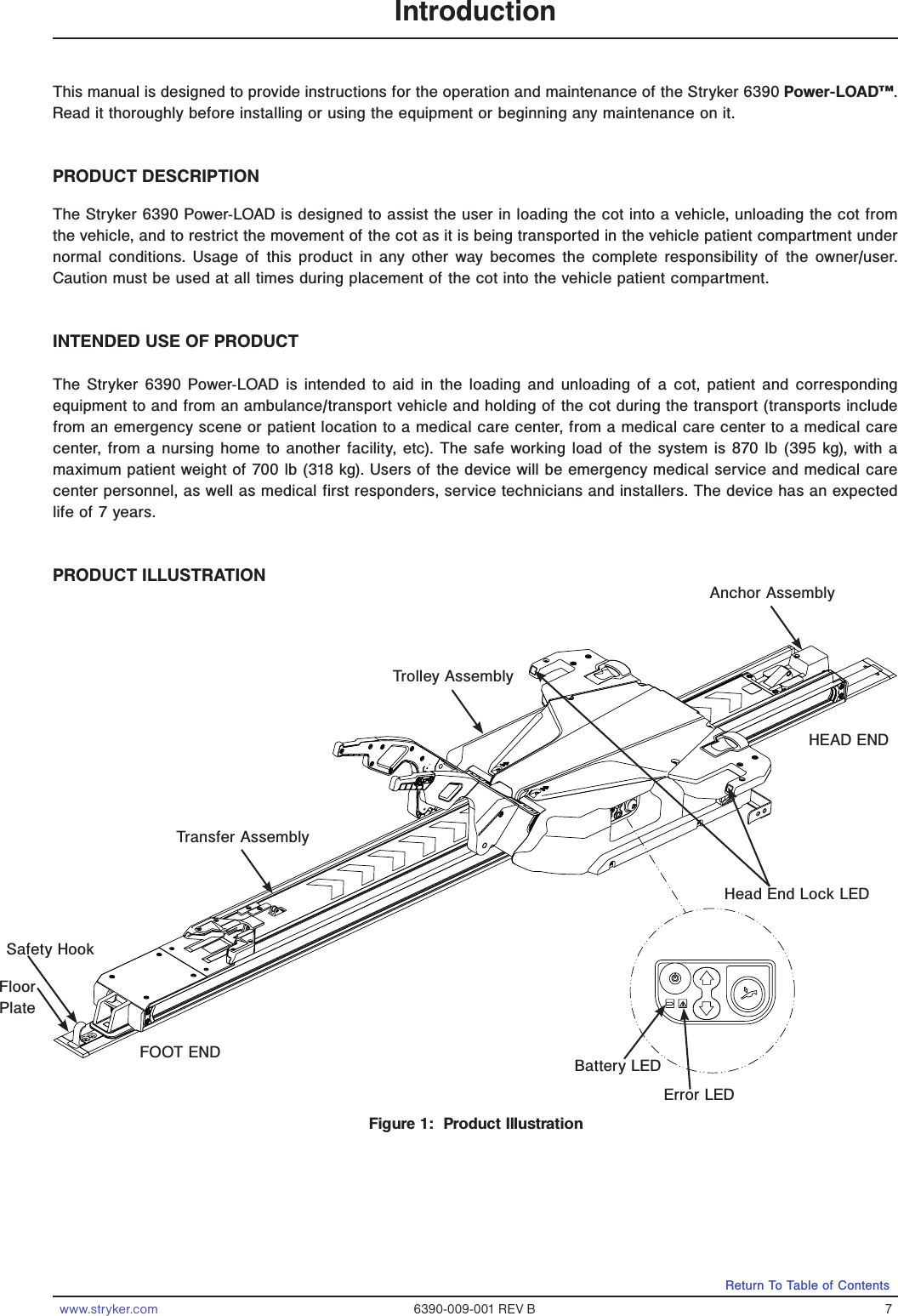 www.stryker.com 6390-009-001 REV B 7Return To Table of ContentsIntroductionThis manual is designed to provide instructions for the operation and maintenance of the Stryker 6390 Power-LOAD™. Read it thoroughly before installing or using the equipment or beginning any maintenance on it. PRODUCT DESCRIPTIONThe Stryker 6390 Power-LOAD is designed to assist the user in loading the cot into a vehicle, unloading the cot from the vehicle, and to restrict the movement of the cot as it is being transported in the vehicle patient compartment under normal conditions. Usage of this product in any other way becomes the complete responsibility of the owner/user.  Caution must be used at all times during placement of the cot into the vehicle patient compartment.INTENDED USE OF PRODUCTThe Stryker 6390 Power-LOAD is intended to aid in the loading and unloading of a cot, patient and corresponding equipment to and from an ambulance/transport vehicle and holding of the cot during the transport (transports include from an emergency scene or patient location to a medical care center, from a medical care center to a medical care center, from a nursing home to another facility, etc). The safe working load of the system is 870 lb (395 kg), with a maximum patient weight of 700 lb (318 kg). Users of the device will be emergency medical service and medical care center personnel, as well as medical first responders, service technicians and installers. The device has an expected life of 7 years.PRODUCT ILLUSTRATIONTrolley AssemblyTransfer AssemblyAnchor AssemblyFloor PlateHead End Lock LEDError LEDBattery LEDFOOT ENDHEAD ENDFigure 1:  Product IllustrationSafety Hook