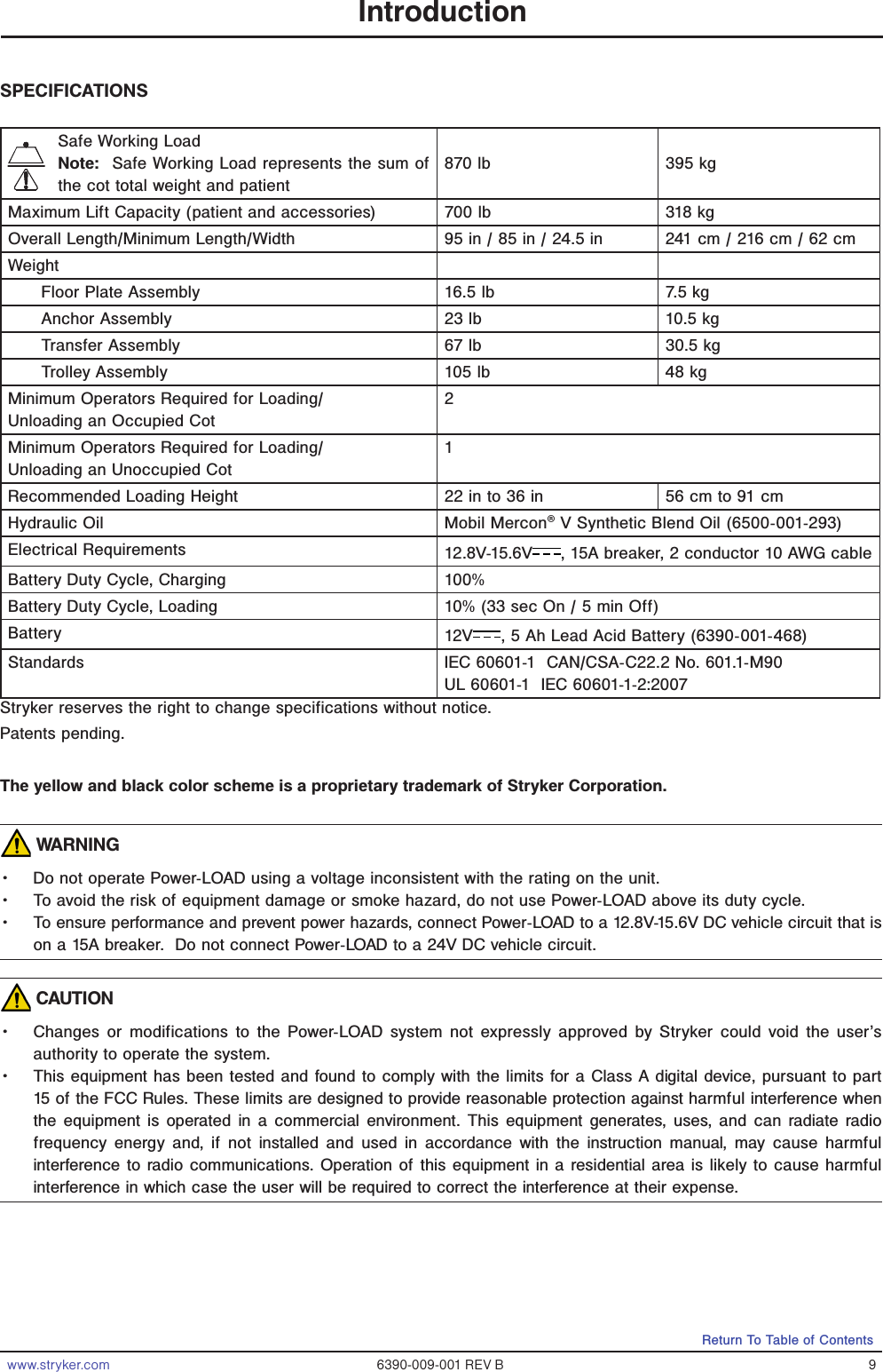 www.stryker.com 6390-009-001 REV B 9Return To Table of ContentsIntroductionSPECIFICATIONSSafe Working LoadNote:  Safe Working Load represents the sum of the cot total weight and patient870 lb 395 kgMaximum Lift Capacity (patient and accessories) 700 lb 318 kgOverall Length/Minimum Length/Width 95 in / 85 in / 24.5 in 241 cm / 216 cm / 62 cmWeightFloor Plate Assembly 16.5 lb 7.5 kgAnchor Assembly 23 lb 10.5 kgTransfer Assembly 67 lb 30.5 kgTrolley Assembly 105 lb 48 kgMinimum Operators Required for Loading/Unloading an Occupied Cot2Minimum Operators Required for Loading/Unloading an Unoccupied Cot1Recommended Loading Height 22 in to 36 in 56 cm to 91 cmHydraulic Oil Mobil Mercon® V Synthetic Blend Oil (6500-001-293)Electrical Requirements 12.8V-15.6V , 15A breaker, 2 conductor 10 AWG cableBattery Duty Cycle, Charging 100%Battery Duty Cycle, Loading  10% (33 sec On / 5 min Off)Battery  12V , 5 Ah Lead Acid Battery (6390-001-468)Standards IEC 60601-1  CAN/CSA-C22.2 No. 601.1-M90UL 60601-1  IEC 60601-1-2:2007Stryker reserves the right to change specifications without notice.Patents pending.The yellow and black color scheme is a proprietary trademark of Stryker Corporation. WARNING• Do not operate Power-LOAD using a voltage inconsistent with the rating on the unit.• To avoid the risk of equipment damage or smoke hazard, do not use Power-LOAD above its duty cycle.• To ensure performance and prevent power hazards, connect Power-LOAD to a 12.8V-15.6V DC vehicle circuit that is on a 15A breaker.  Do not connect Power-LOAD to a 24V DC vehicle circuit. CAUTION• Changes or modifications to the Power-LOAD system not expressly approved by Stryker could void the user’s authority to operate the system.• This equipment has been tested and found to comply with the limits for a Class A digital device, pursuant to part 15 of the FCC Rules. These limits are designed to provide reasonable protection against harmful interference when the equipment is operated in a commercial environment. This equipment generates, uses, and can radiate radio frequency energy and, if not installed and used in accordance with the instruction manual, may cause harmful interference to radio communications. Operation of this equipment in a residential area is likely to cause harmful interference in which case the user will be required to correct the interference at their expense.
