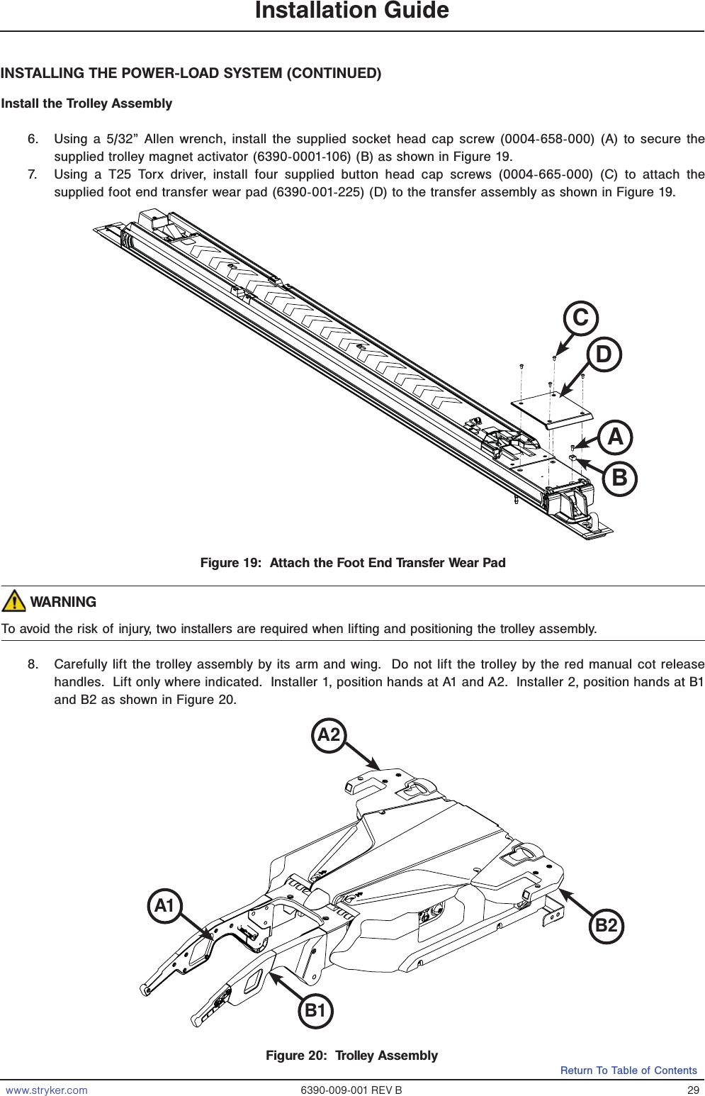 www.stryker.com 6390-009-001 REV B 29Return To Table of ContentsFigure 20:  Trolley AssemblyA2B2B1A1Installation GuideINSTALLING THE POWER-LOAD SYSTEM (CONTINUED)Install the Trolley Assembly6.  Using a 5/32” Allen wrench, install the supplied socket head cap screw (0004-658-000) (A) to secure the supplied trolley magnet activator (6390-0001-106) (B) as shown in Figure 19.7.  Using a T25 Torx driver, install four supplied button head cap screws (0004-665-000) (C) to attach the supplied foot end transfer wear pad (6390-001-225) (D) to the transfer assembly as shown in Figure 19. WARNINGTo avoid the risk of injury, two installers are required when lifting and positioning the trolley assembly.8.  Carefully lift the trolley assembly by its arm and wing.  Do not lift the trolley by the red manual cot release handles.  Lift only where indicated.  Installer 1, position hands at A1 and A2.  Installer 2, position hands at B1 and B2 as shown in Figure 20.Figure 19:  Attach the Foot End Transfer Wear PadBCDA