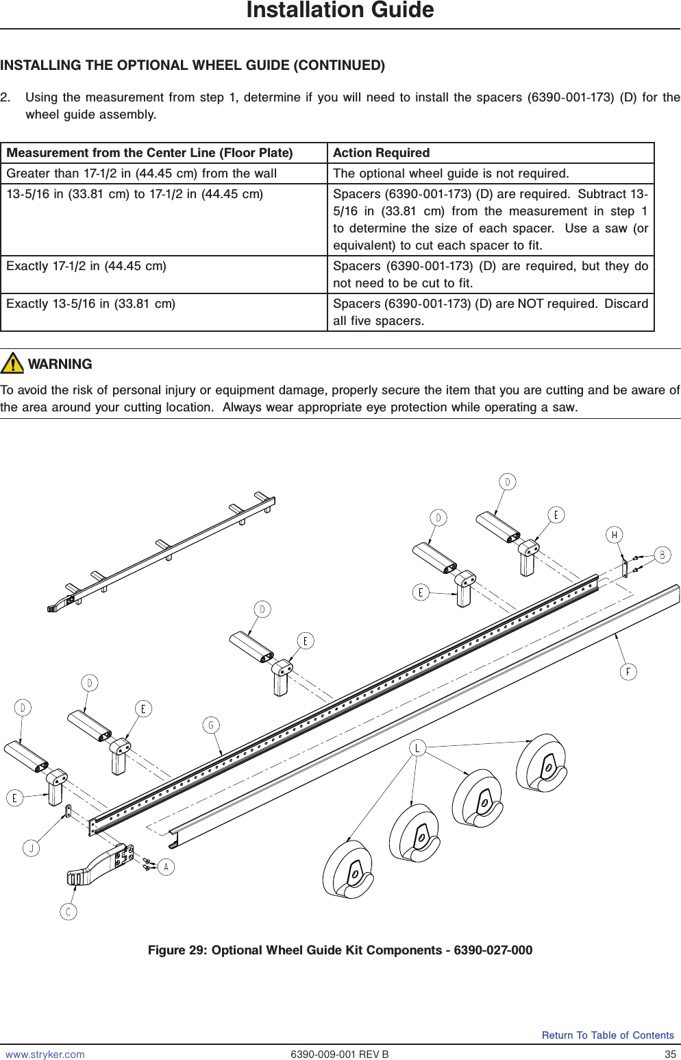 www.stryker.com 6390-009-001 REV B 35Return To Table of ContentsINSTALLING THE OPTIONAL WHEEL GUIDE (CONTINUED)2.  Using the measurement from step 1, determine if you will need to install the spacers (6390-001-173) (D) for the wheel guide assembly.  Measurement from the Center Line (Floor Plate) Action RequiredGreater than 17-1/2 in (44.45 cm) from the wall The optional wheel guide is not required.13-5/16 in (33.81 cm) to 17-1/2 in (44.45 cm) Spacers (6390-001-173) (D) are required.  Subtract 13-5/16 in (33.81 cm) from the measurement in step 1 to determine the size of each spacer.  Use a saw (or equivalent) to cut each spacer to fit.Exactly 17-1/2 in (44.45 cm) Spacers (6390-001-173) (D) are required, but they do not need to be cut to fit.Exactly 13-5/16 in (33.81 cm) Spacers (6390-001-173) (D) are NOT required.  Discard all five spacers. WARNINGTo avoid the risk of personal injury or equipment damage, properly secure the item that you are cutting and be aware of the area around your cutting location.  Always wear appropriate eye protection while operating a saw.   Installation GuideFigure 29: Optional Wheel Guide Kit Components - 6390-027-000