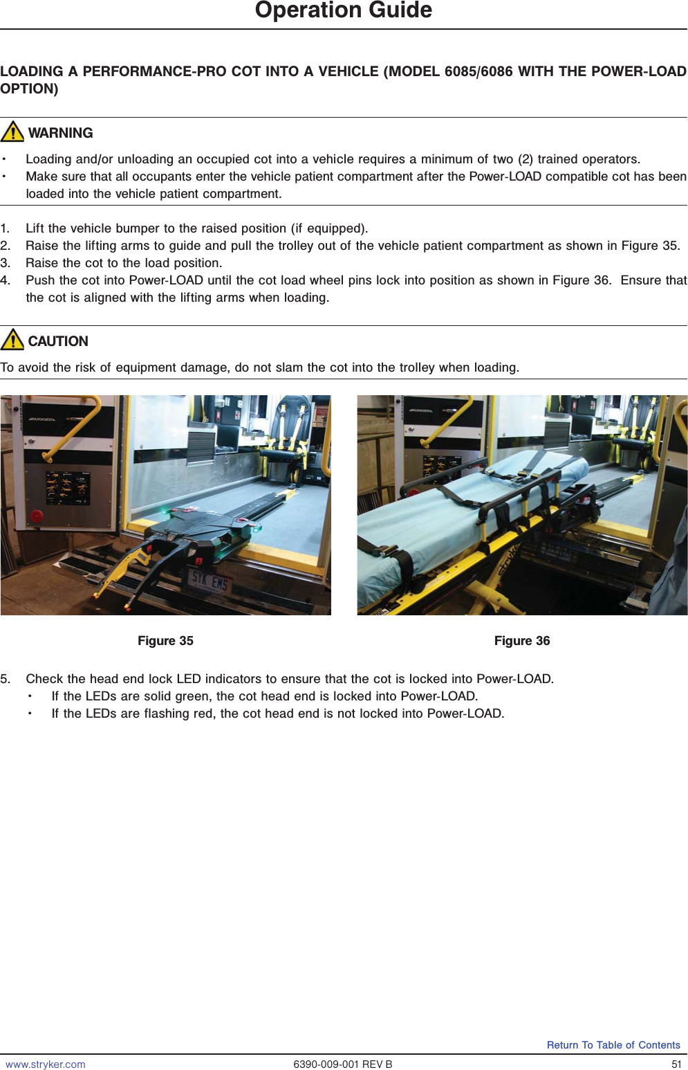www.stryker.com 6390-009-001 REV B 51Return To Table of ContentsLOADING A PERFORMANCE-PRO COT INTO A VEHICLE (MODEL 6085/6086 WITH THE POWER-LOAD OPTION) WARNINGǨɣ Loading and/or unloading an occupied cot into a vehicle requires a minimum of two (2) trained operators.Ǩɣ Make sure that all occupants enter the vehicle patient compartment after the Power-LOAD compatible cot has been loaded into the vehicle patient compartment.1.  Lift the vehicle bumper to the raised position (if equipped).2.  Raise the lifting arms to guide and pull the trolley out of the vehicle patient compartment as shown in Figure 35.3.  Raise the cot to the load position.4.  Push the cot into Power-LOAD until the cot load wheel pins lock into position as shown in Figure 36.  Ensure that the cot is aligned with the lifting arms when loading.   CAUTIONTo avoid the risk of equipment damage, do not slam the cot into the trolley when loading.5.  Check the head end lock LED indicators to ensure that the cot is locked into Power-LOAD.Ǩɣ If the LEDs are solid green, the cot head end is locked into Power-LOAD.Ǩɣ If the LEDs are flashing red, the cot head end is not locked into Power-LOAD.Operation GuideFigure 35 Figure 36