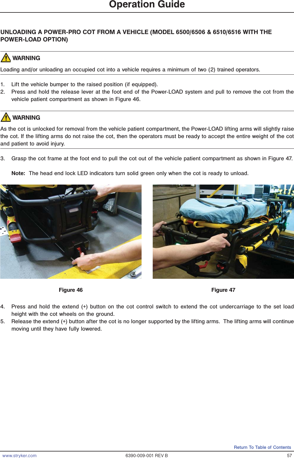 www.stryker.com 6390-009-001 REV B 57Return To Table of ContentsUNLOADING A POWER-PRO COT FROM A VEHICLE (MODEL 6500/6506 &amp; 6510/6516 WITH THE POWER-LOAD OPTION) WARNINGLoading and/or unloading an occupied cot into a vehicle requires a minimum of two (2) trained operators. 1.  Lift the vehicle bumper to the raised position (if equipped).2.  Press and hold the release lever at the foot end of the Power-LOAD system and pull to remove the cot from the vehicle patient compartment as shown in Figure 46. WARNINGAs the cot is unlocked for removal from the vehicle patient compartment, the Power-LOAD lifting arms will slightly raise the cot. If the lifting arms do not raise the cot, then the operators must be ready to accept the entire weight of the cot and patient to avoid injury. 3.  Grasp the cot frame at the foot end to pull the cot out of the vehicle patient compartment as shown in Figure 47.Note:  The head end lock LED indicators turn solid green only when the cot is ready to unload.  4.  Press and hold the extend (+) button on the cot control switch to extend the cot undercarriage to the set load height with the cot wheels on the ground.5.  Release the extend (+) button after the cot is no longer supported by the lifting arms.  The lifting arms will continue moving until they have fully lowered.Operation GuideFigure 46 Figure 47
