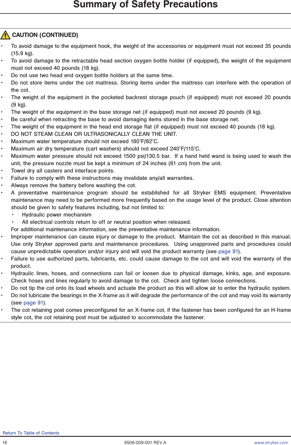 16 6506-009-001 REV A www.stryker.comReturn To Table of ContentsSummary of Safety Precautions CAUTION (CONTINUED)Ǩɣ To avoid damage to the equipment hook, the weight of the accessories or equipment must not exceed 35 pounds (15.9 kg).Ǩɣ To avoid damage to the retractable head section oxygen bottle holder (if equipped), the weight of the equipment must not exceed 40 pounds (18 kg).Ǩɣ Do not use two head end oxygen bottle holders at the same time.Ǩɣ Do not store items under the cot mattress. Storing items under the mattress can interfere with the operation of the cot.Ǩɣ The weight of the equipment in the pocketed backrest storage pouch (if equipped) must not exceed 20 pounds (9 kg).Ǩɣ The weight of the equipment in the base storage net (if equipped) must not exceed 20 pounds (9 kg). Ǩɣ Be careful when retracting the base to avoid damaging items stored in the base storage net.Ǩɣ The weight of the equipment in the head end storage flat (if equipped) must not exceed 40 pounds (18 kg). Ǩɣ DO NOT STEAM CLEAN OR ULTRASONICALLY CLEAN THE UNIT.Ǩɣ Maximum water temperature should not exceed 180°F/82°C.Ǩɣ Maximum air dry temperature (cart washers) should not exceed 240°F/115°C. Ǩɣ Maximum water pressure should not exceed 1500 psi/130.5 bar.  If a hand held wand is being used to wash the unit, the pressure nozzle must be kept a minimum of 24 inches (61 cm) from the unit.Ǩɣ Towel dry all casters and interface points.Ǩɣ Failure to comply with these instructions may invalidate any/all warranties.Ǩɣ Always remove the battery before washing the cot.Ǩɣ A preventative maintenance program should be established for all Stryker EMS equipment. Preventative maintenance may need to be performed more frequently based on the usage level of the product. Close attention should be given to safety features including, but not limited to:Ǩɣ Hydraulic power mechanismǨɣ All electrical controls return to off or neutral position when released.For additional maintenance information, see the preventative maintenance information. Ǩɣ Improper maintenance can cause injury or damage to the product.  Maintain the cot as described in this manual.  Use only Stryker approved parts and maintenance procedures.  Using unapproved parts and procedures could cause unpredictable operation and/or injury and will void the product warranty (see page 91).Ǩɣ Failure to use authorized parts, lubricants, etc. could cause damage to the cot and will void the warranty of the product.Ǩɣ Hydraulic lines, hoses, and connections can fail or loosen due to physical damage, kinks, age, and exposure.  Check hoses and lines regularly to avoid damage to the cot.  Check and tighten loose connections.  Ǩɣ Do not tip the cot onto its load wheels and actuate the product as this will allow air to enter the hydraulic system.Ǩɣ Do not lubricate the bearings in the X-frame as it will degrade the performance of the cot and may void its warranty (see page 91).  Ǩɣ The cot retaining post comes preconfigured for an X-frame cot, if the fastener has been configured for an H-frame style cot, the cot retaining post must be adjusted to accommodate the fastener.