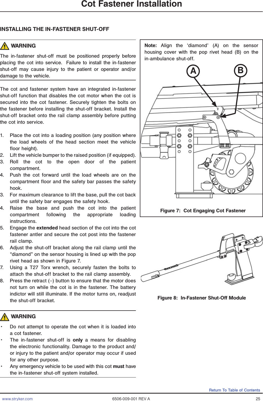 www.stryker.com 6506-009-001 REV A 25Return To Table of ContentsFigure 8:  In-Fastener Shut-Off ModuleINSTALLING THE IN-FASTENER SHUT-OFF WARNINGThe in-fastener shut-off must be positioned properly before placing the cot into service.  Failure to install the in-fastener shut-off may cause injury to the patient or operator and/or damage to the vehicle.The cot and fastener system have an integrated in-fastener shut-off function that disables the cot motor when the cot is secured into the cot fastener. Securely tighten the bolts on the fastener before installing the shut-off bracket. Install the shut-off bracket onto the rail clamp assembly before putting the cot into service.1.  Place the cot into a loading position (any position where the load wheels of the head section meet the vehicle floor height).  2.  Lift the vehicle bumper to the raised position (if equipped).3. Roll the cot to the open door of the patient  compartment. 4.  Push the cot forward until the load wheels are on the compartment floor and the safety bar passes the safety hook. 3.  For maximum clearance to lift the base, pull the cot back until the safety bar engages the safety hook.4.  Raise the base and push the cot into the patient compartment following the appropriate loading instructions.5. Engage the extended head section of the cot into the cot fastener antler and secure the cot post into the fastener rail clamp.6.  Adjust the shut-off bracket along the rail clamp until the “diamond” on the sensor housing is lined up with the pop rivet head as shown in Figure 7.7.  Using a T27 Torx wrench, securely fasten the bolts to attach the shut-off bracket to the rail clamp assembly.8.  Press the retract (–) button to ensure that the motor does not turn on while the cot is in the fastener. The battery indictor will still illuminate. If the motor turns on, readjust the shut-off bracket. WARNINGǨɣ Do not attempt to operate the cot when it is loaded into a cot fastener. Ǩɣ The in-fastener shut-off is only a means for disabling the electronic functionality. Damage to the product and/or injury to the patient and/or operator may occur if used for any other purpose.  Ǩɣ Any emergency vehicle to be used with this cot must have the in-fastener shut-off system installed.Cot Fastener InstallationFigure 7:  Cot Engaging Cot FastenerNote: Align the ‘diamond’ (A) on the sensor housing cover with the pop rivet head (B) on the in-ambulance shut-off.AB