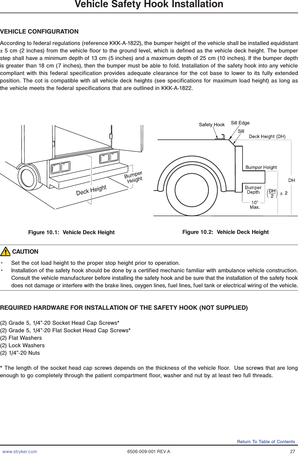 www.stryker.com 6506-009-001 REV A 27Return To Table of ContentsFigure 10.1:  Vehicle Deck HeightDH22Safety HookSillSill EdgeFigure 10.2:  Vehicle Deck HeightVehicle Safety Hook InstallationVEHICLE CONFIGURATIONAccording to federal regulations (reference KKK-A-1822), the bumper height of the vehicle shall be installed equidistant ± 5 cm (2 inches) from the vehicle floor to the ground level, which is defined as the vehicle deck height. The bumper step shall have a minimum depth of 13 cm (5 inches) and a maximum depth of 25 cm (10 inches). If the bumper depth is greater than 18 cm (7 inches), then the bumper must be able to fold. Installation of the safety hook into any vehicle compliant with this federal specification provides adequate clearance for the cot base to lower to its fully extended position. The cot is compatible with all vehicle deck heights (see specifications for maximum load height) as long as the vehicle meets the federal specifications that are outlined in KKK-A-1822. CAUTIONǨɣ Set the cot load height to the proper stop height prior to operation.Ǩɣ Installation of the safety hook should be done by a certified mechanic familiar with ambulance vehicle construction. Consult the vehicle manufacturer before installing the safety hook and be sure that the installation of the safety hook does not damage or interfere with the brake lines, oxygen lines, fuel lines, fuel tank or electrical wiring of the vehicle.REQUIRED HARDWARE FOR INSTALLATION OF THE SAFETY HOOK (NOT SUPPLIED)(2) Grade 5, 1/4”-20 Socket Head Cap Screws*(2) Grade 5, 1/4”-20 Flat Socket Head Cap Screws*(2) Flat Washers (2) Lock Washers(2) 1/4”-20 Nuts* The length of the socket head cap screws depends on the thickness of the vehicle floor.  Use screws that are long enough to go completely through the patient compartment floor, washer and nut by at least two full threads.