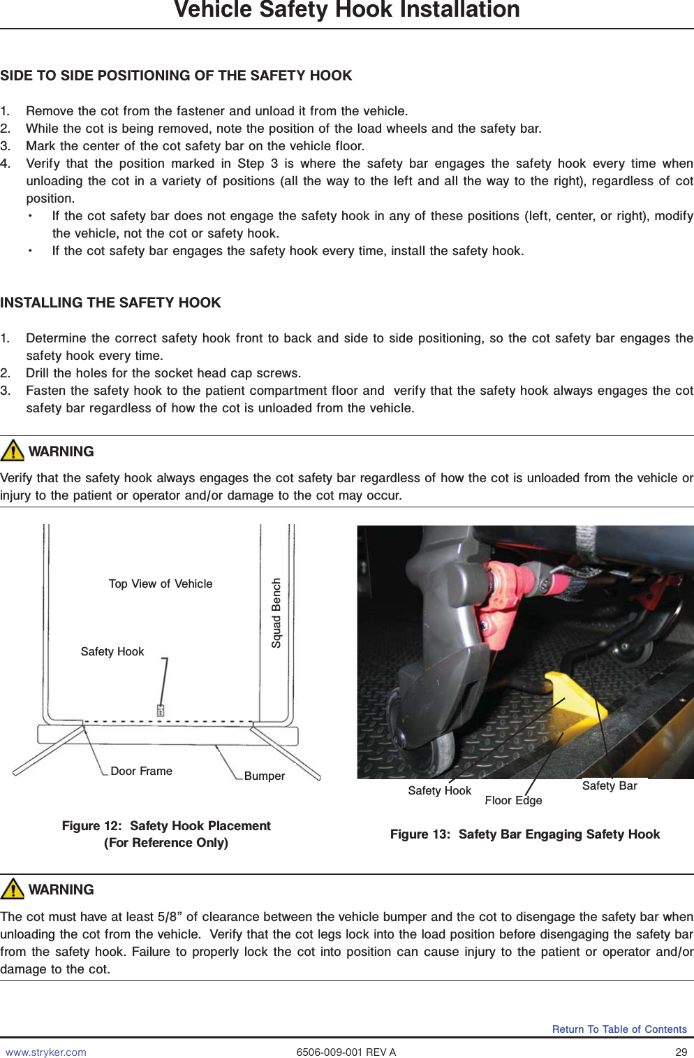 www.stryker.com 6506-009-001 REV A 29Return To Table of ContentsVehicle Safety Hook InstallationSIDE TO SIDE POSITIONING OF THE SAFETY HOOK1.  Remove the cot from the fastener and unload it from the vehicle.2.  While the cot is being removed, note the position of the load wheels and the safety bar.3.  Mark the center of the cot safety bar on the vehicle floor.4.  Verify that the position marked in Step 3 is where the safety bar engages the safety hook every time when unloading the cot in a variety of positions (all the way to the left and all the way to the right), regardless of cot position.Ǩɣ If the cot safety bar does not engage the safety hook in any of these positions (left, center, or right), modify the vehicle, not the cot or safety hook.Ǩɣ If the cot safety bar engages the safety hook every time, install the safety hook.INSTALLING THE SAFETY HOOK1.  Determine the correct safety hook front to back and side to side positioning, so the cot safety bar engages the safety hook every time.  2.  Drill the holes for the socket head cap screws.3.  Fasten the safety hook to the patient compartment floor and  verify that the safety hook always engages the cot safety bar regardless of how the cot is unloaded from the vehicle.  WARNING Verify that the safety hook always engages the cot safety bar regardless of how the cot is unloaded from the vehicle or injury to the patient or operator and/or damage to the cot may occur. WARNING The cot must have at least 5/8” of clearance between the vehicle bumper and the cot to disengage the safety bar when unloading the cot from the vehicle.  Verify that the cot legs lock into the load position before disengaging the safety bar from the safety hook. Failure to properly lock the cot into position can cause injury to the patient or operator and/or damage to the cot.Figure 12:  Safety Hook Placement(For Reference Only) Figure 13:  Safety Bar Engaging Safety HookTop View of VehicleBumperDoor FrameSafety HookSquad BenchFloor EdgeSafety Hook Safety Bar