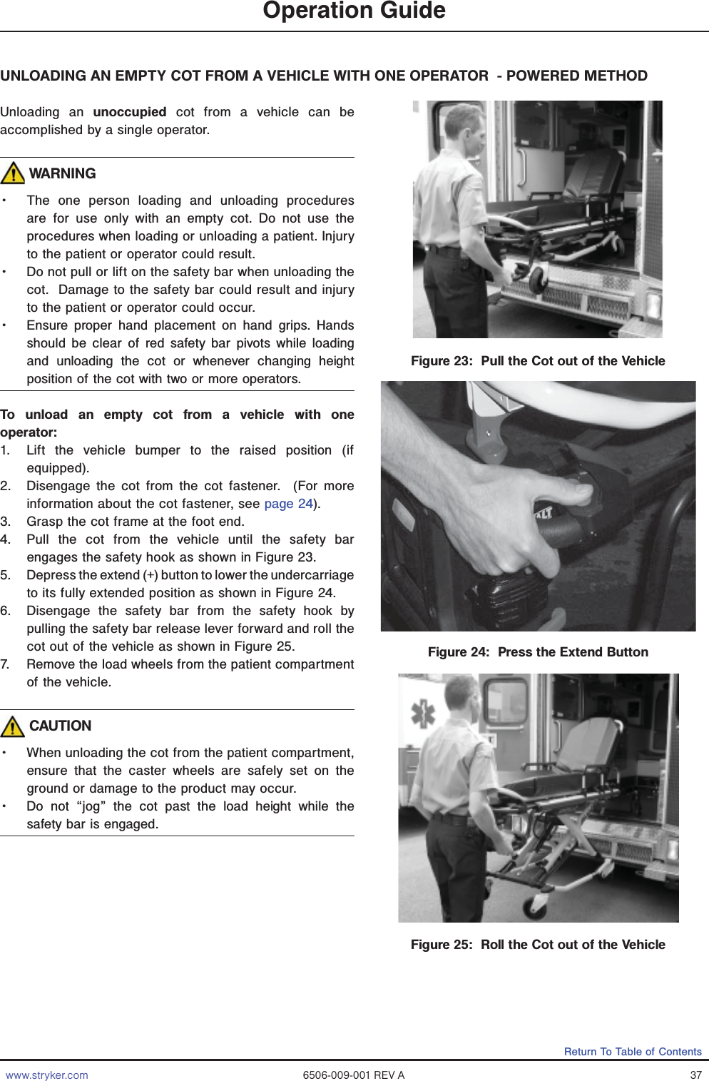 www.stryker.com 6506-009-001 REV A 37Return To Table of ContentsOperation GuideFigure 23:  Pull the Cot out of the VehicleFigure 24:  Press the Extend ButtonFigure 25:  Roll the Cot out of the VehicleUNLOADING AN EMPTY COT FROM A VEHICLE WITH ONE OPERATOR  - POWERED METHODUnloading an unoccupied cot from a vehicle can be accomplished by a single operator. WARNINGǨɣ The one person loading and unloading procedures are for use only with an empty cot. Do not use the procedures when loading or unloading a patient. Injury to the patient or operator could result. Ǩɣ Do not pull or lift on the safety bar when unloading the cot.  Damage to the safety bar could result and injury to the patient or operator could occur. Ǩɣ Ensure proper hand placement on hand grips. Hands should be clear of red safety bar pivots while loading and unloading the cot or whenever changing height position of the cot with two or more operators.To unload an empty cot from a vehicle with one operator: 1.  Lift the vehicle bumper to the raised position (if equipped). 2.  Disengage the cot from the cot fastener.  (For more information about the cot fastener, see page 24). 3.  Grasp the cot frame at the foot end.  4.  Pull the cot from the vehicle until the safety bar engages the safety hook as shown in Figure 23.5.  Depress the extend (+) button to lower the undercarriage to its fully extended position as shown in Figure 24.6.  Disengage the safety bar from the safety hook by pulling the safety bar release lever forward and roll the cot out of the vehicle as shown in Figure 25. 7.  Remove the load wheels from the patient compartment of the vehicle. CAUTIONǨɣ When unloading the cot from the patient compartment, ensure that the caster wheels are safely set on the ground or damage to the product may occur. Ǩɣ Do not “jog” the cot past the load height while the safety bar is engaged.