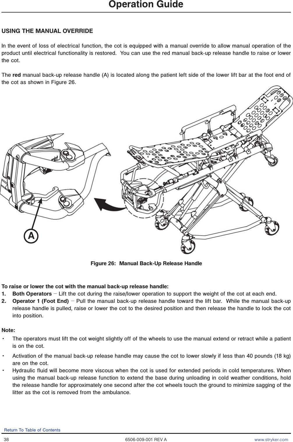 38 6506-009-001 REV A www.stryker.comReturn To Table of ContentsOperation GuideUSING THE MANUAL OVERRIDEIn the event of loss of electrical function, the cot is equipped with a manual override to allow manual operation of the product until electrical functionality is restored.  You can use the red manual back-up release handle to raise or lower the cot.The red manual back-up release handle (A) is located along the patient left side of the lower lift bar at the foot end of the cot as shown in Figure 26. To raise or lower the cot with the manual back-up release handle:1. Both Operators − Lift the cot during the raise/lower operation to support the weight of the cot at each end.  2.  Operator 1 (Foot End) − Pull the manual back-up release handle toward the lift bar.  While the manual back-up release handle is pulled, raise or lower the cot to the desired position and then release the handle to lock the cot into position.Note:  Ǩɣ The operators must lift the cot weight slightly off of the wheels to use the manual extend or retract while a patient is on the cot. Ǩɣ Activation of the manual back-up release handle may cause the cot to lower slowly if less than 40 pounds (18 kg) are on the cot.Ǩɣ Hydraulic fluid will become more viscous when the cot is used for extended periods in cold temperatures. When using the manual back-up release function to extend the base during unloading in cold weather conditions, hold the release handle for approximately one second after the cot wheels touch the ground to minimize sagging of the litter as the cot is removed from the ambulance.Figure 26:  Manual Back-Up Release HandleA
