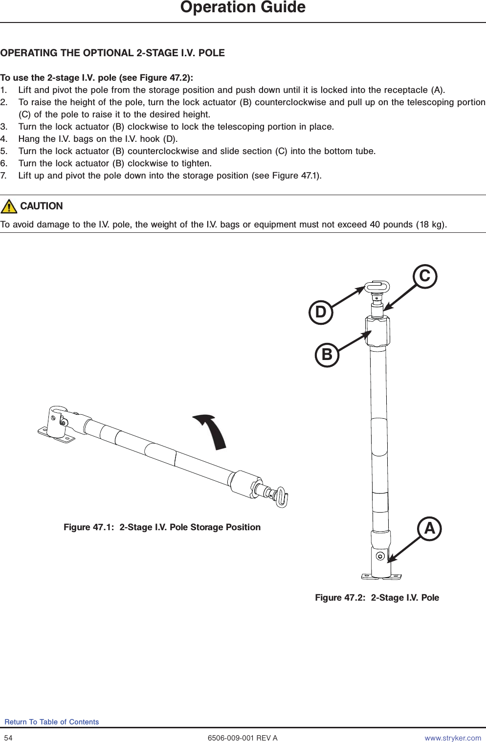 54 6506-009-001 REV A www.stryker.comReturn To Table of ContentsOperation GuideOPERATING THE OPTIONAL 2-STAGE I.V. POLETo use the 2-stage I.V. pole (see Figure 47.2):1.  Lift and pivot the pole from the storage position and push down until it is locked into the receptacle (A).2.  To raise the height of the pole, turn the lock actuator (B) counterclockwise and pull up on the telescoping portion (C) of the pole to raise it to the desired height.3.  Turn the lock actuator (B) clockwise to lock the telescoping portion in place.4.  Hang the I.V. bags on the I.V. hook (D).5.  Turn the lock actuator (B) counterclockwise and slide section (C) into the bottom tube.6.  Turn the lock actuator (B) clockwise to tighten.7.  Lift up and pivot the pole down into the storage position (see Figure 47.1). CAUTIONTo avoid damage to the I.V. pole, the weight of the I.V. bags or equipment must not exceed 40 pounds (18 kg).Figure 47.1:  2-Stage I.V. Pole Storage PositionFigure 47.2:  2-Stage I.V. PoleCADBABCD