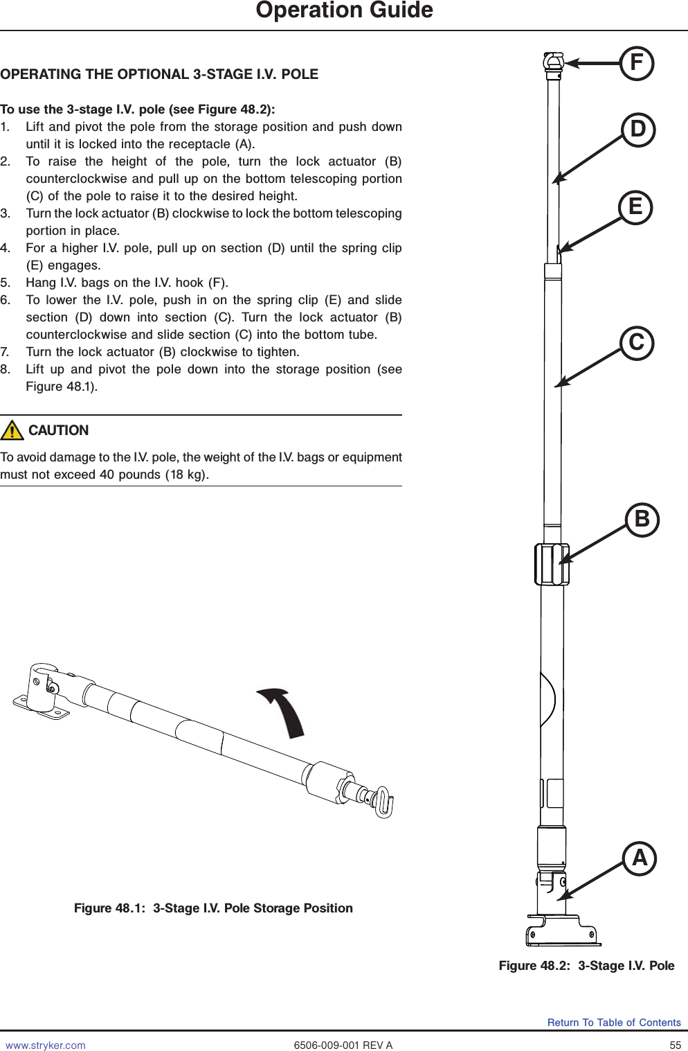 www.stryker.com 6506-009-001 REV A 55Return To Table of ContentsOperation GuideOPERATING THE OPTIONAL 3-STAGE I.V. POLE To use the 3-stage I.V. pole (see Figure 48.2):1.  Lift and pivot the pole from the storage position and push down until it is locked into the receptacle (A).2.  To raise the height of the pole, turn the lock actuator (B) counterclockwise and pull up on the bottom telescoping portion (C) of the pole to raise it to the desired height.3.  Turn the lock actuator (B) clockwise to lock the bottom telescoping portion in place.4.  For a higher I.V. pole, pull up on section (D) until the spring clip (E) engages.5.  Hang I.V. bags on the I.V. hook (F).6.  To lower the I.V. pole, push in on the spring clip (E) and slide section (D) down into section (C). Turn the lock actuator (B) counterclockwise and slide section (C) into the bottom tube.7.  Turn the lock actuator (B) clockwise to tighten.8.  Lift up and pivot the pole down into the storage position (see Figure 48.1). CAUTIONTo avoid damage to the I.V. pole, the weight of the I.V. bags or equipment must not exceed 40 pounds (18 kg).Figure 48.1:  3-Stage I.V. Pole Storage PositionABCDEFFigure 48.2:  3-Stage I.V. PoleABCDFE