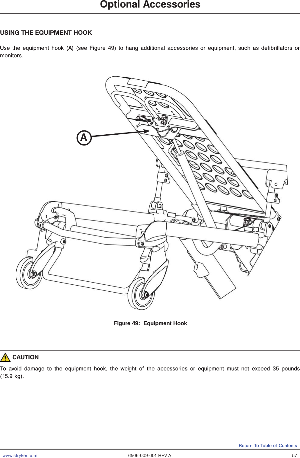 www.stryker.com 6506-009-001 REV A 57Return To Table of ContentsOptional AccessoriesUSING THE EQUIPMENT HOOKUse the equipment hook (A) (see Figure 49) to hang additional accessories or equipment, such as defibrillators or monitors. CAUTIONTo avoid damage to the equipment hook, the weight of the accessories or equipment must not exceed 35 pounds (15.9 kg).Figure 49:  Equipment Hook A