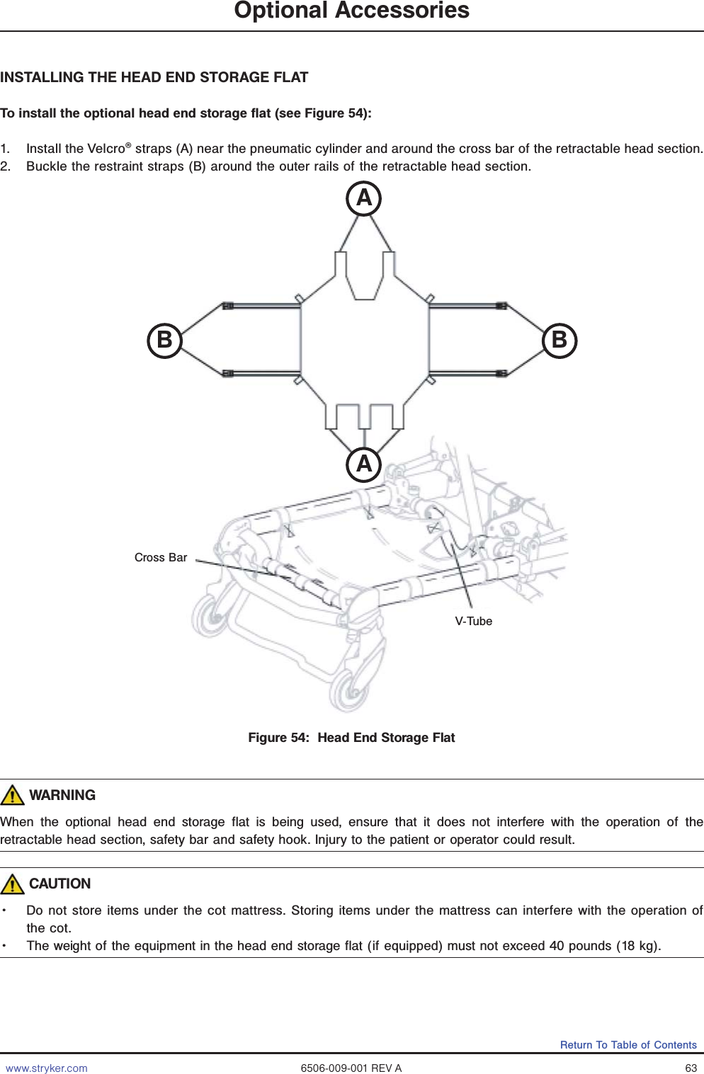 www.stryker.com 6506-009-001 REV A 63Return To Table of ContentsINSTALLING THE HEAD END STORAGE FLATTo install the optional head end storage flat (see Figure 54):1.  Install the Velcro® straps (A) near the pneumatic cylinder and around the cross bar of the retractable head section.2.  Buckle the restraint straps (B) around the outer rails of the retractable head section. WARNINGWhen the optional head end storage flat is being used, ensure that it does not interfere with the operation of the retractable head section, safety bar and safety hook. Injury to the patient or operator could result. CAUTIONǨɣ Do not store items under the cot mattress. Storing items under the mattress can interfere with the operation of the cot.Ǩɣ The weight of the equipment in the head end storage flat (if equipped) must not exceed 40 pounds (18 kg). Optional AccessoriesFigure 54:  Head End Storage FlatV-TubeCross BarABAB